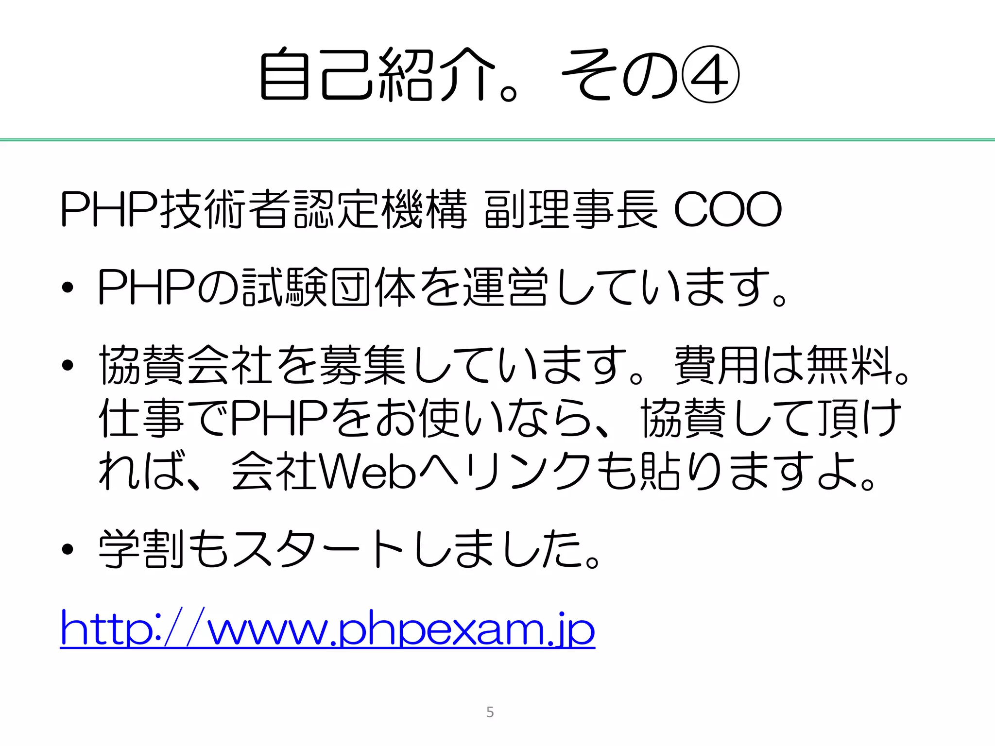 自己紹介。その④

PHP技術者認定機構 副理事長 COO
• PHPの試験団体を運営しています。
• 協賛会社を募集しています。費用は無料。
  仕事でPHPをお使いなら、協賛して頂け
  れば、会社Webへリンクも貼りますよ。
• 学割もスタートしました。
http://www.phpexam.jp
                5
 