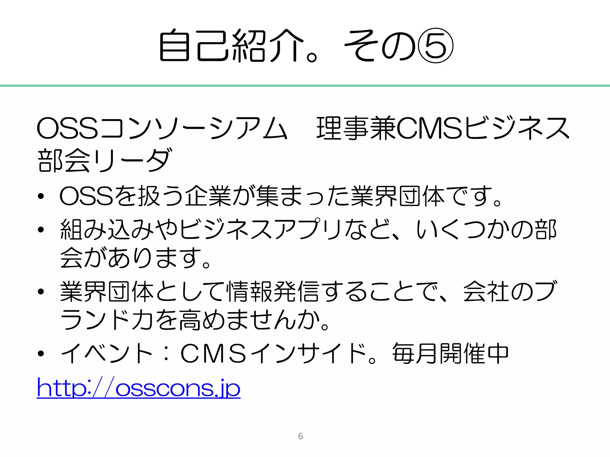 自己紹介。その⑤

OSSコンソーシアム 理事兼CMSビジネス
部会リーダ
• OSSを扱う企業が集まった業界団体です。
• 組み込みやビジネスアプリなど、いくつかの部
  会があります。
• 業界団体として情報発信することで、会社のブ
  ランド力を高めませんか。
• イベント：ＣＭＳインサイド。毎月開催中
http://osscons.jp
           6
 