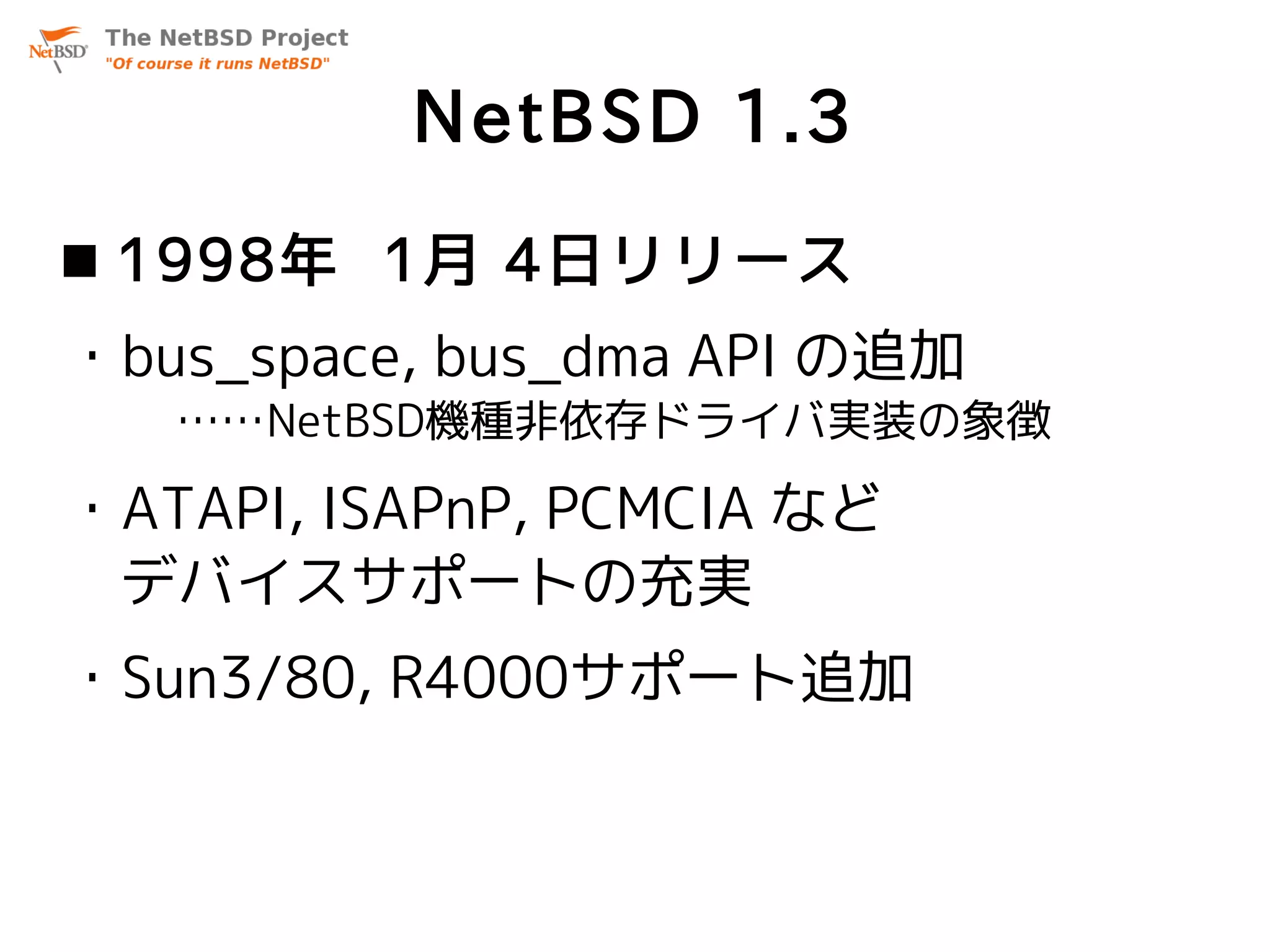 NetBSD 1.3
 1998年 1月 4日リリース
・bus_space, bus_dma API の追加
   ……NetBSD機種非依存ドライバ実装の象徴

・ATAPI, ISAPnP, PCMCIA など
 デバイスサポートの充実
・Sun3/80, R4000サポート追加
 