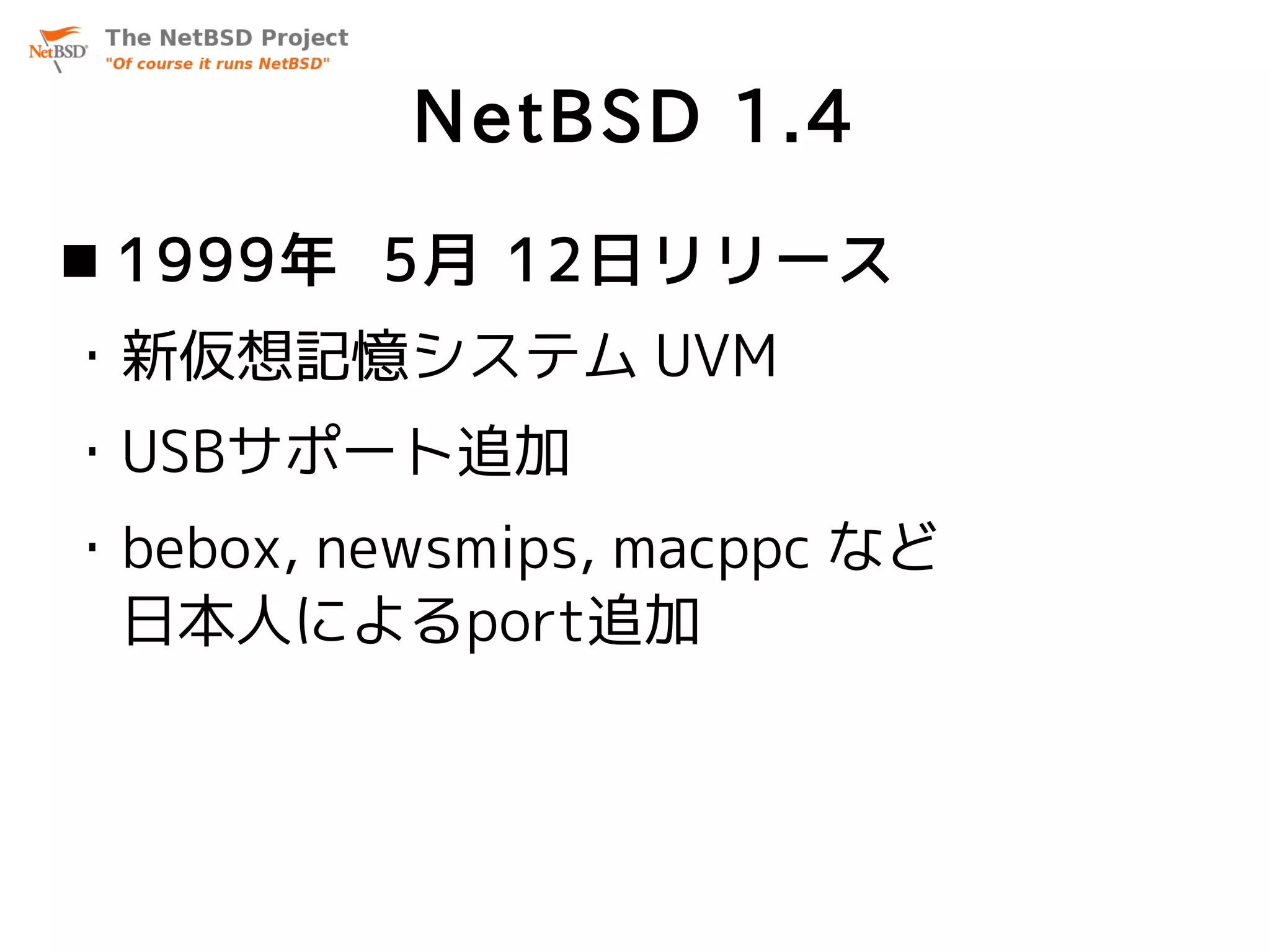 NetBSD 1.4
 1999年 5月 12日リリース
・新仮想記憶システム UVM
・USBサポート追加
・bebox, newsmips, macppc など
 日本人によるport追加
 