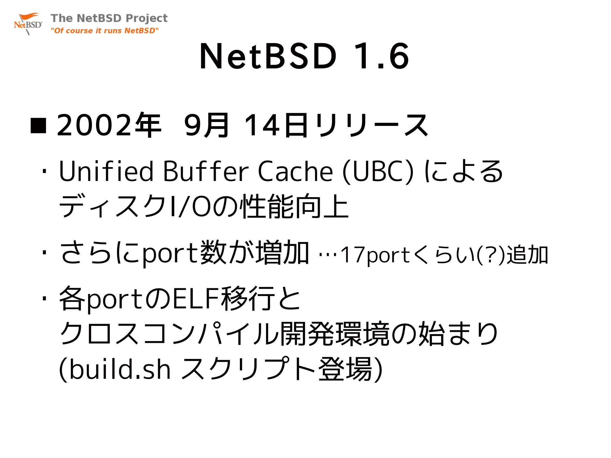 NetBSD 1.6
 2002年 9月 14日リリース
・Unified Buffer Cache (UBC) による
 ディスクI/Oの性能向上
・さらにport数が増加 …17portくらい(?)追加
・各portのELF移行と
 クロスコンパイル開発環境の始まり
 (build.sh スクリプト登場)
 