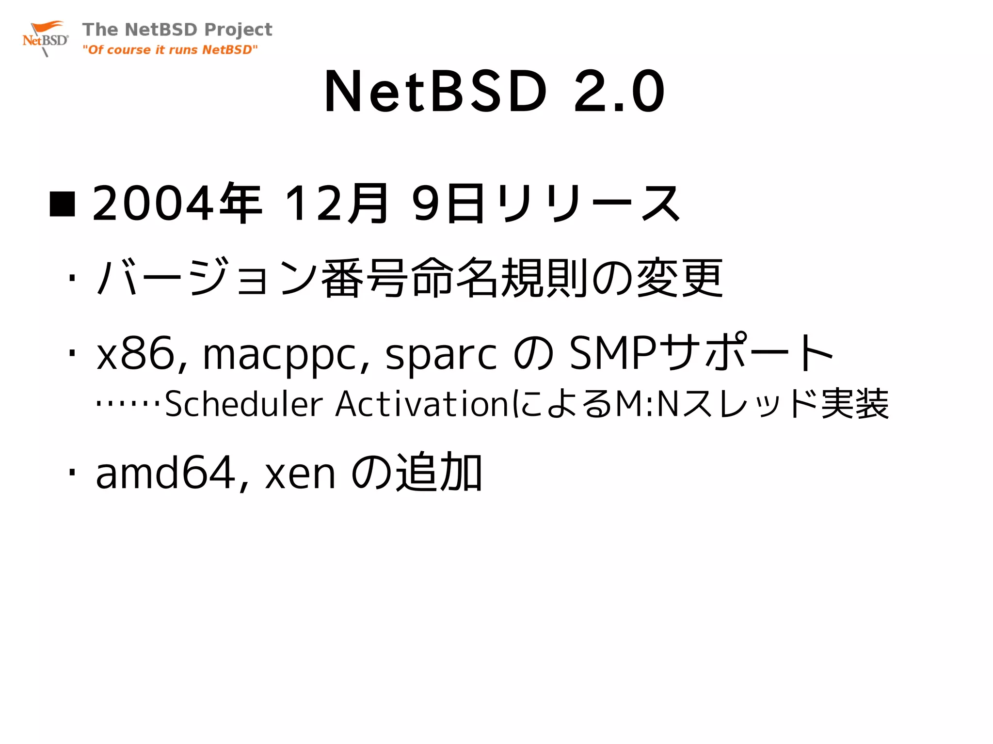 NetBSD 2.0
 2004年 12月 9日リリース
・バージョン番号命名規則の変更
・x86, macppc, sparc の SMPサポート
 ……Scheduler ActivationによるM:Nスレッド実装

・amd64, xen の追加
 
