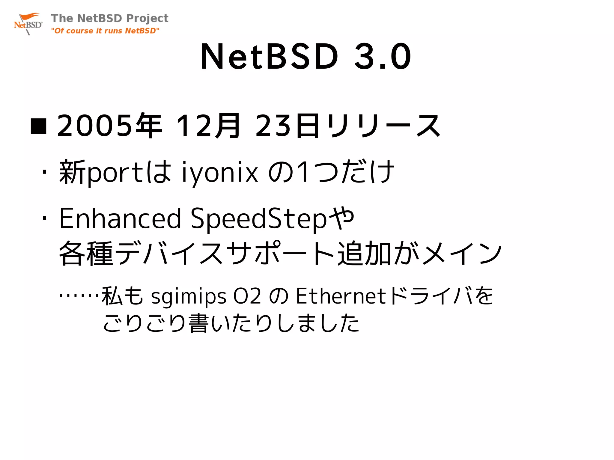 NetBSD 3.0
 2005年 12月 23日リリース
・新portは iyonix の1つだけ
・Enhanced SpeedStepや
 各種デバイスサポート追加がメイン
 ……私も sgimips O2 の Ethernetドライバを
 　　ごりごり書いたりしました
 