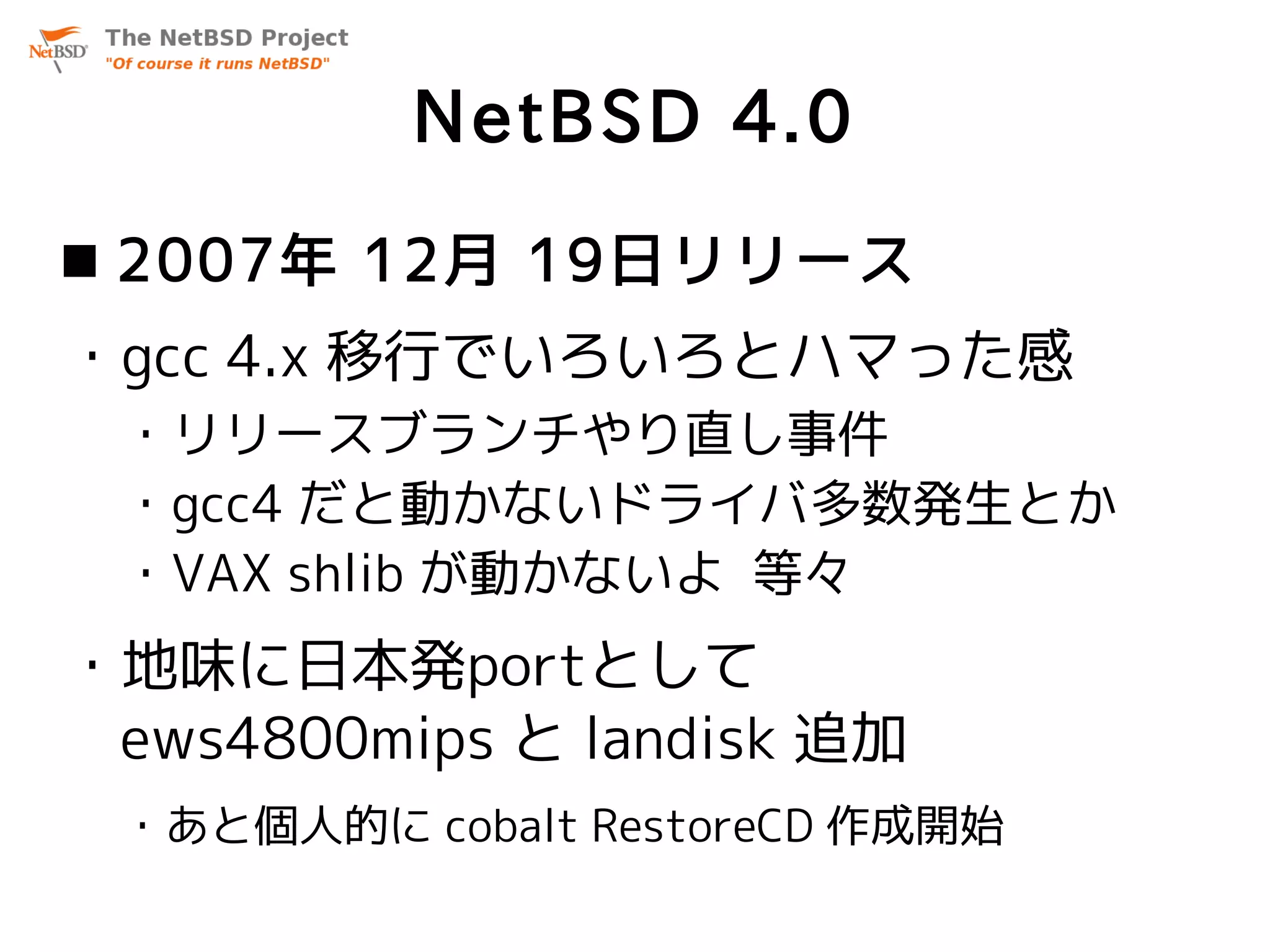 NetBSD 4.0
 2007年 12月 19日リリース
・gcc 4.x 移行でいろいろとハマった感
 ・リリースブランチやり直し事件
 ・gcc4 だと動かないドライバ多数発生とか
 ・VAX shlib が動かないよ 等々
・地味に日本発portとして
 ews4800mips と landisk 追加
 ・あと個人的に cobalt RestoreCD 作成開始
 
