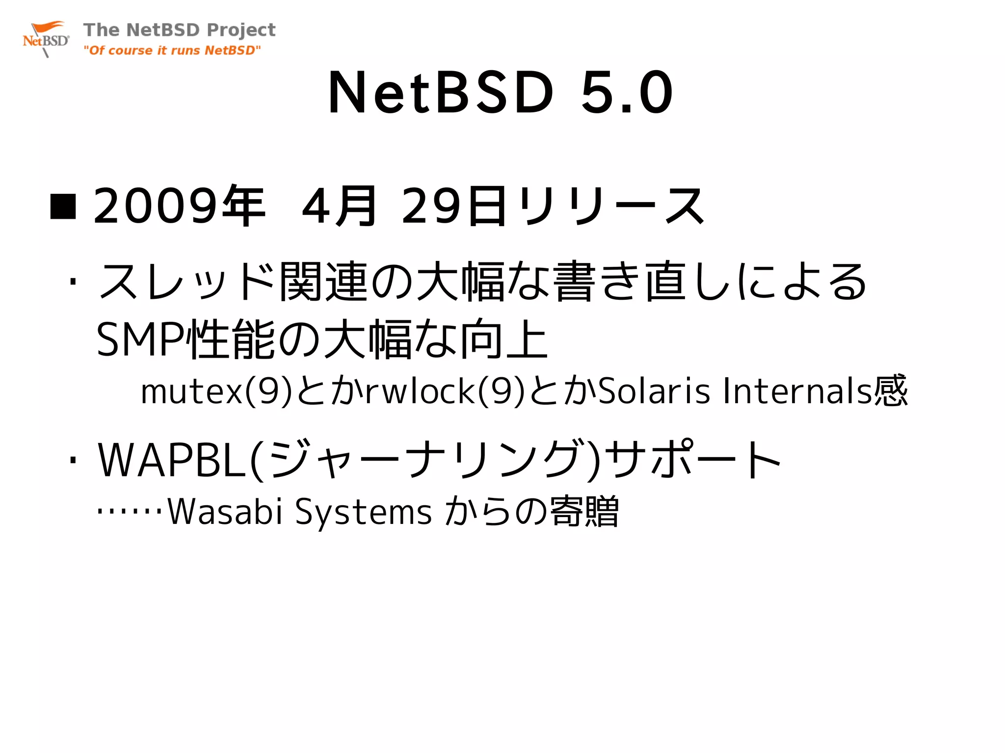 NetBSD 5.0
 2009年 4月 29日リリース
・スレッド関連の大幅な書き直しによる
 SMP性能の大幅な向上
  mutex(9)とかrwlock(9)とかSolaris Internals感

・WAPBL(ジャーナリング)サポート
 ……Wasabi Systems からの寄贈
 