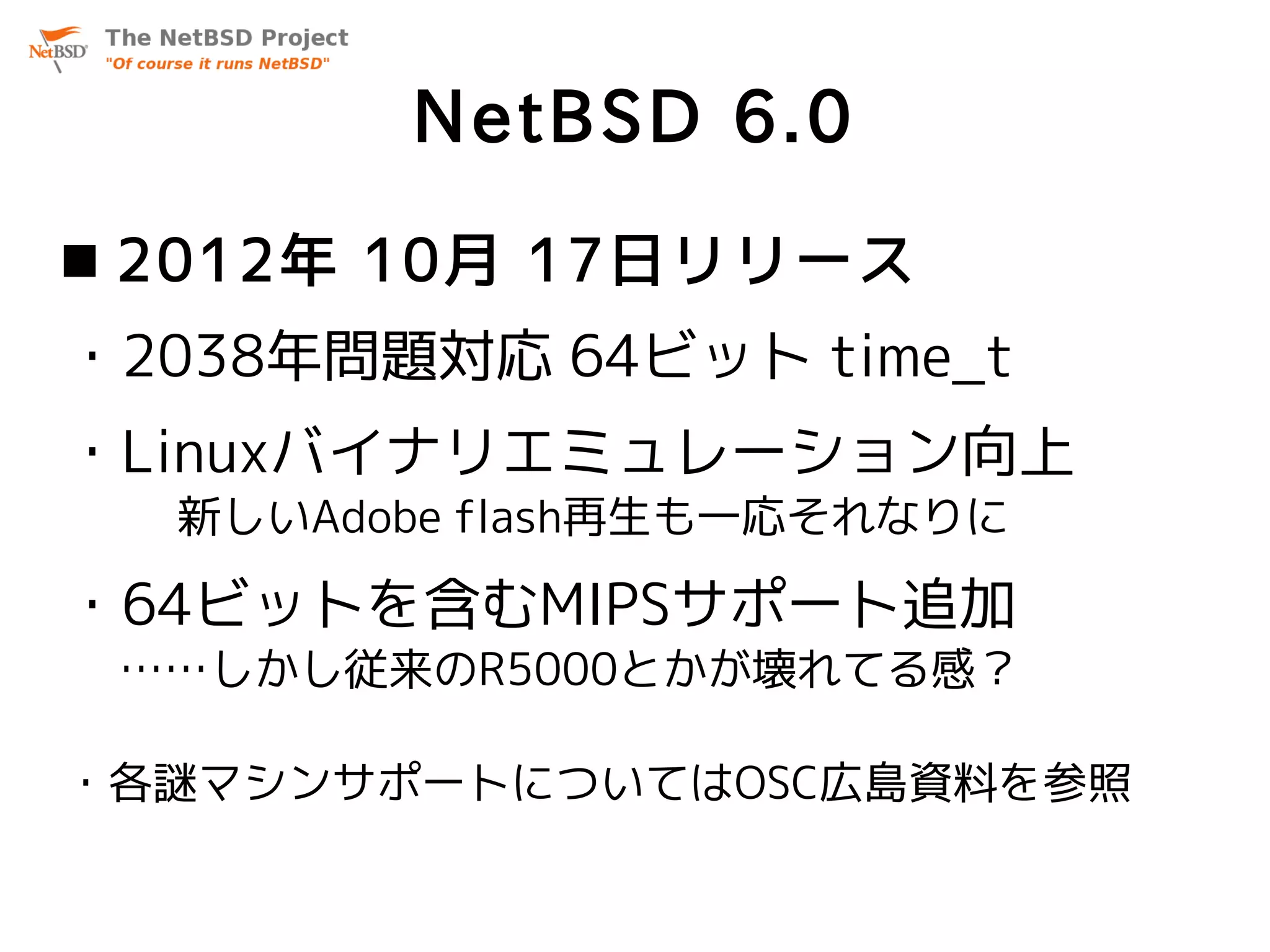 NetBSD 6.0
 2012年 10月 17日リリース
・2038年問題対応 64ビット time_t
・Linuxバイナリエミュレーション向上
  新しいAdobe flash再生も一応それなりに

・64ビットを含むMIPSサポート追加
 ……しかし従来のR5000とかが壊れてる感？

・各謎マシンサポートについてはOSC広島資料を参照
 
