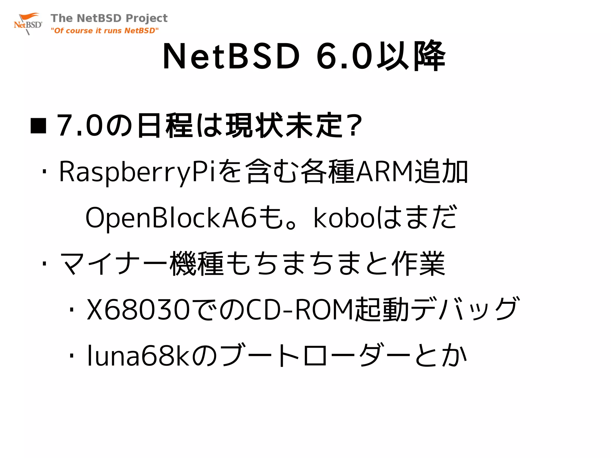 NetBSD 6.0以降
 7.0の日程は現状未定?
・RaspberryPiを含む各種ARM追加
  OpenBlockA6も。koboはまだ
・マイナー機種もちまちまと作業
 ・X68030でのCD-ROM起動デバッグ
 ・luna68kのブートローダーとか
 