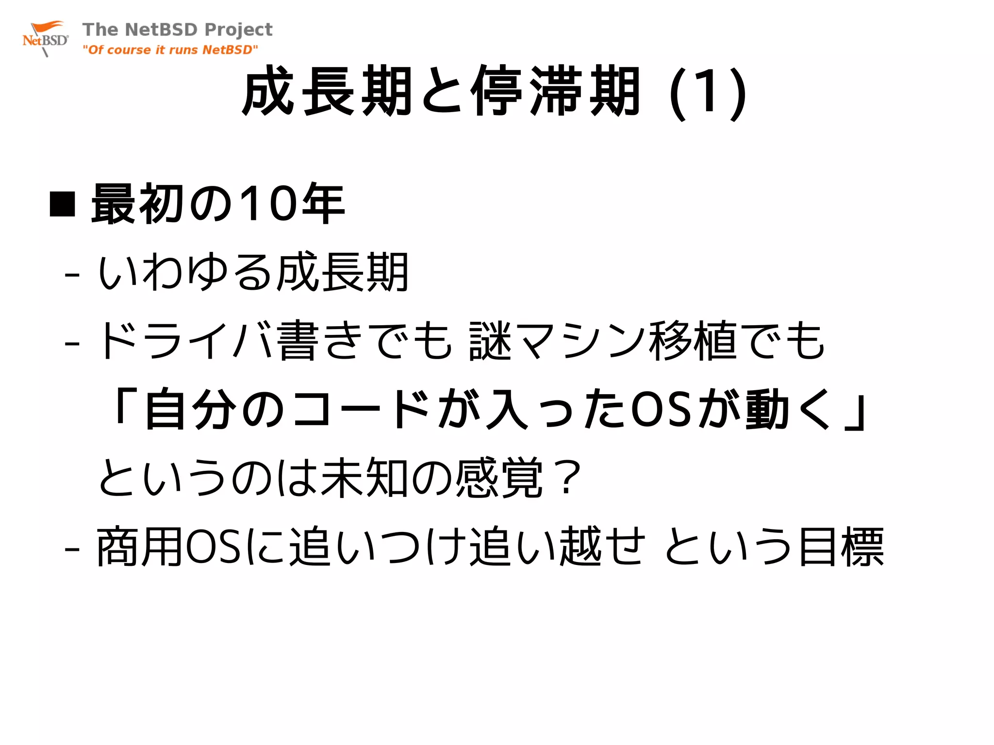 成長期と停滞期 (1)
 最初の10年
- いわゆる成長期
- ドライバ書きでも 謎マシン移植でも
 「自分のコードが入ったOSが動く」
 というのは未知の感覚？
- 商用OSに追いつけ追い越せ という目標
 