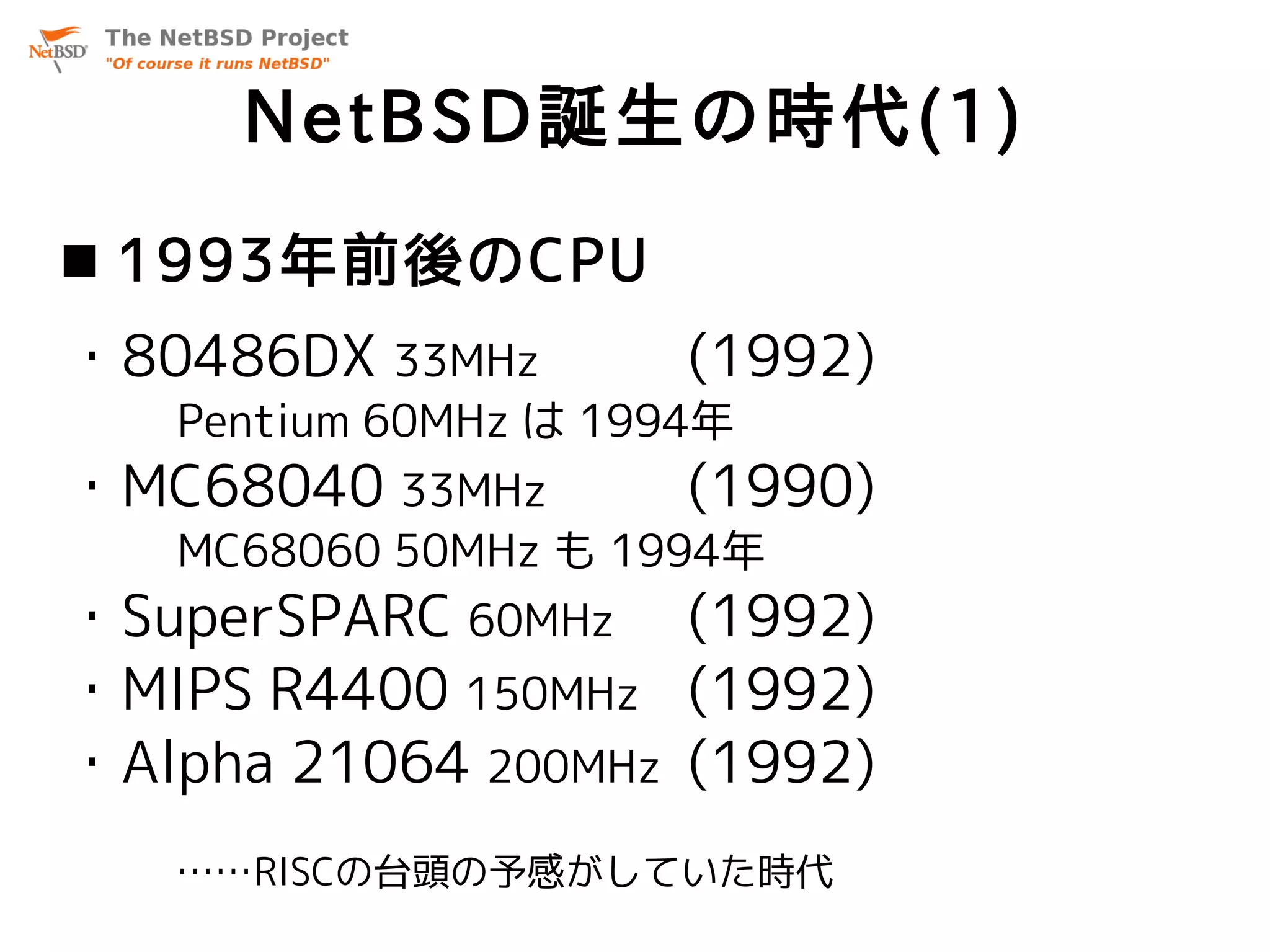 NetBSD誕生の時代(1)
 1993年前後のCPU
・80486DX 33MHz        (1992)
   Pentium 60MHz は 1994年
・MC68040 33MHz        (1990)
   MC68060 50MHz も 1994年
・SuperSPARC 60MHz (1992)
・MIPS R4400 150MHz (1992)
・Alpha 21064 200MHz (1992)
   ……RISCの台頭の予感がしていた時代
 