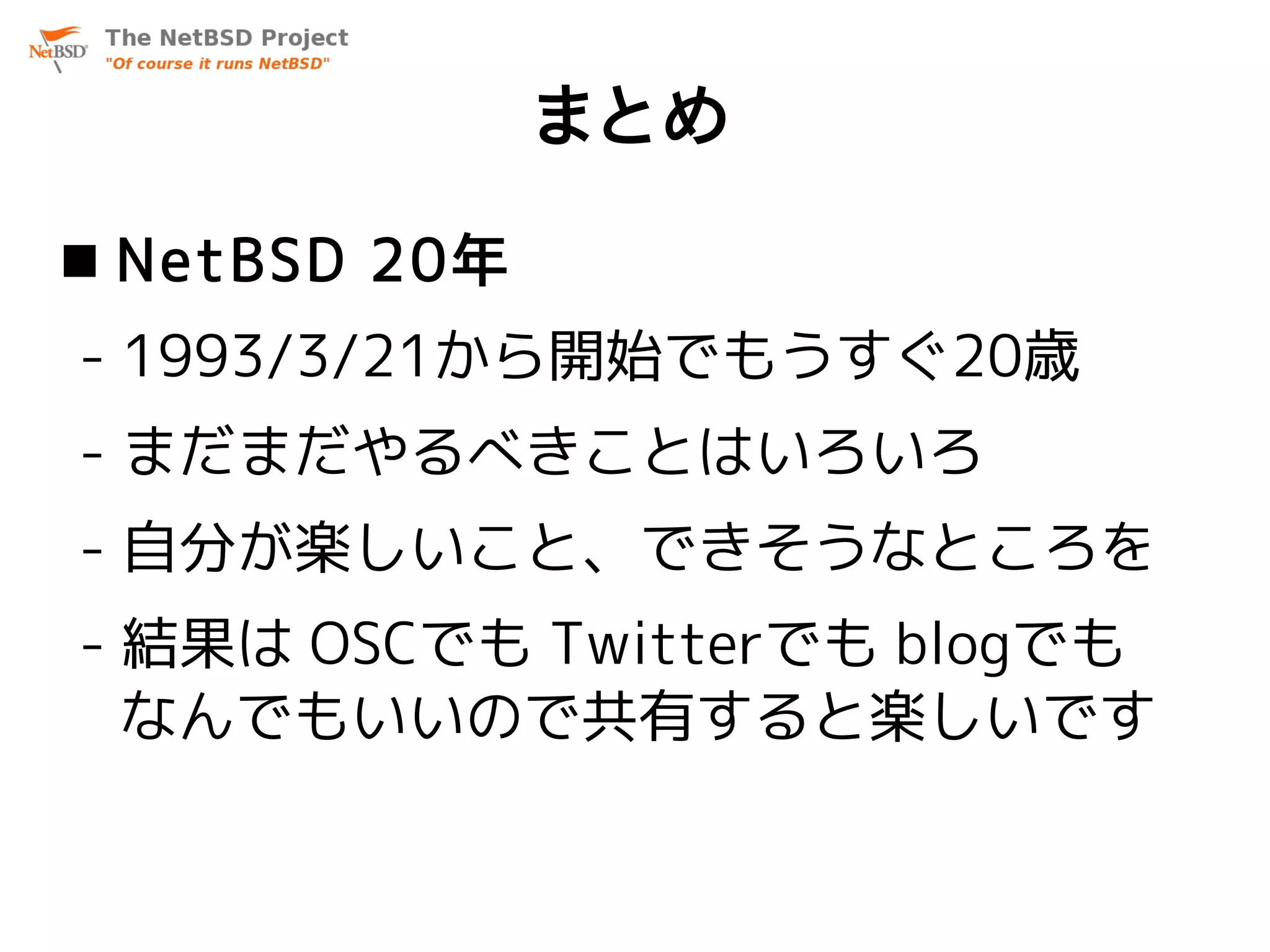 まとめ
 NetBSD 20年
- 1993/3/21から開始でもうすぐ20歳
- まだまだやるべきことはいろいろ
- 自分が楽しいこと、できそうなところを
- 結果は OSCでも Twitterでも blogでも
  なんでもいいので共有すると楽しいです
 