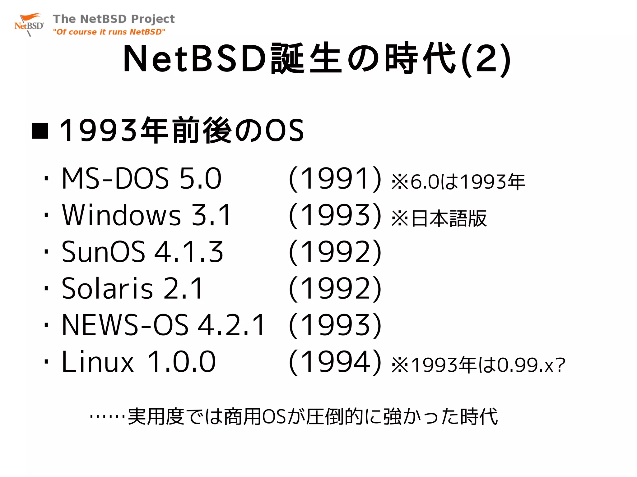 NetBSD誕生の時代(2)
 1993年前後のOS
・MS-DOS 5.0      (1991) ※6.0は1993年
・Windows 3.1     (1993) ※日本語版
・SunOS 4.1.3     (1992)
・Solaris 2.1     (1992)
・NEWS-OS 4.2.1   (1993)
・Linux 1.0.0     (1994) ※1993年は0.99.x?
   ……実用度では商用OSが圧倒的に強かった時代
 