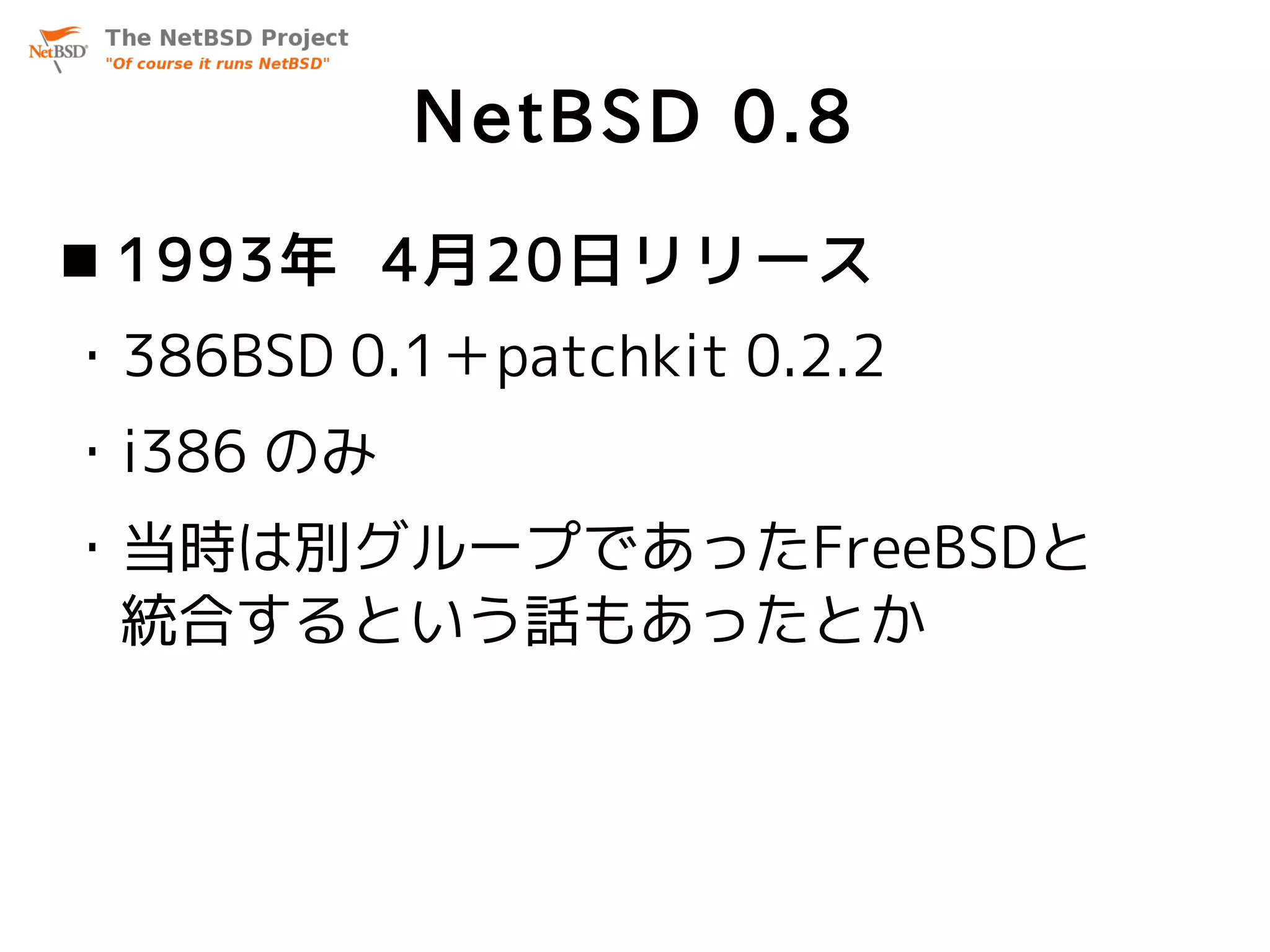 NetBSD 0.8
 1993年 4月20日リリース
・386BSD 0.1＋patchkit 0.2.2
・i386 のみ
・当時は別グループであったFreeBSDと
 統合するという話もあったとか
 