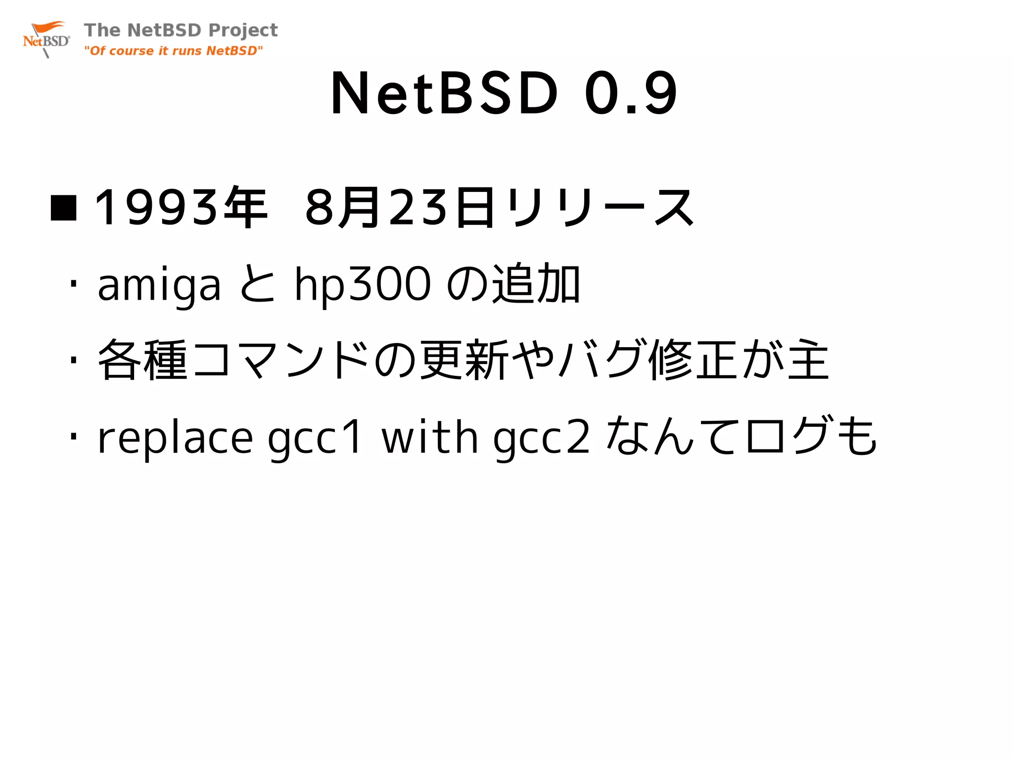 NetBSD 0.9
 1993年 8月23日リリース
・amiga と hp300 の追加
・各種コマンドの更新やバグ修正が主
・replace gcc1 with gcc2 なんてログも
 