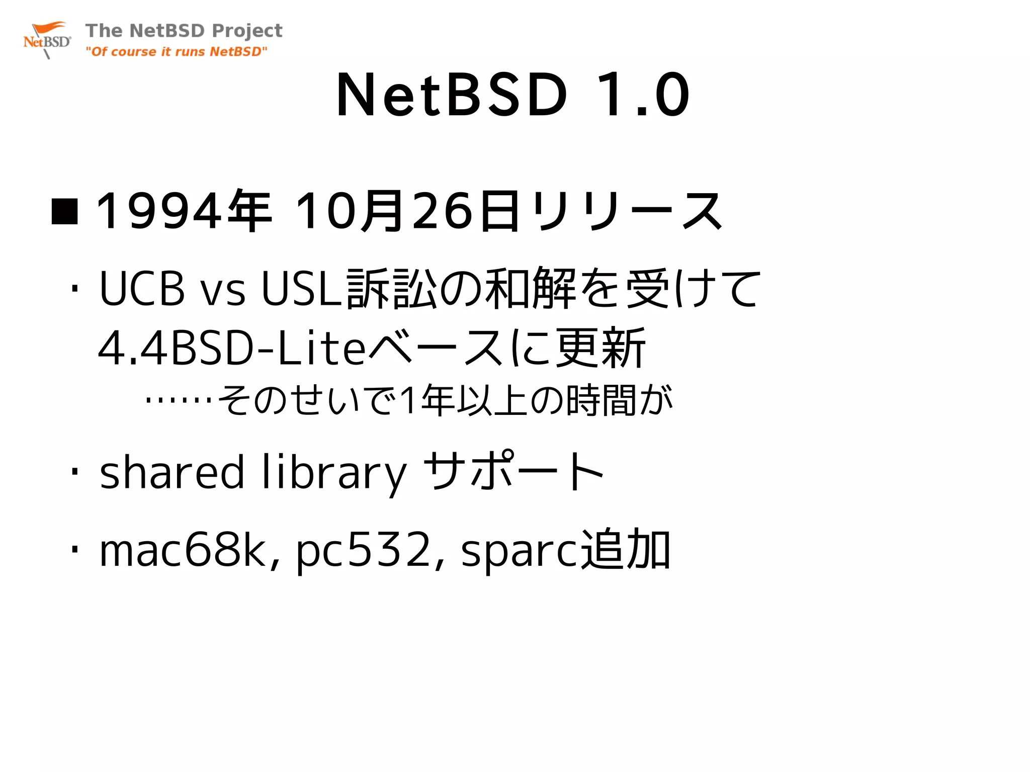 NetBSD 1.0
 1994年 10月26日リリース
・UCB vs USL訴訟の和解を受けて
 4.4BSD-Liteベースに更新
   ……そのせいで1年以上の時間が

・shared library サポート
・mac68k, pc532, sparc追加
 