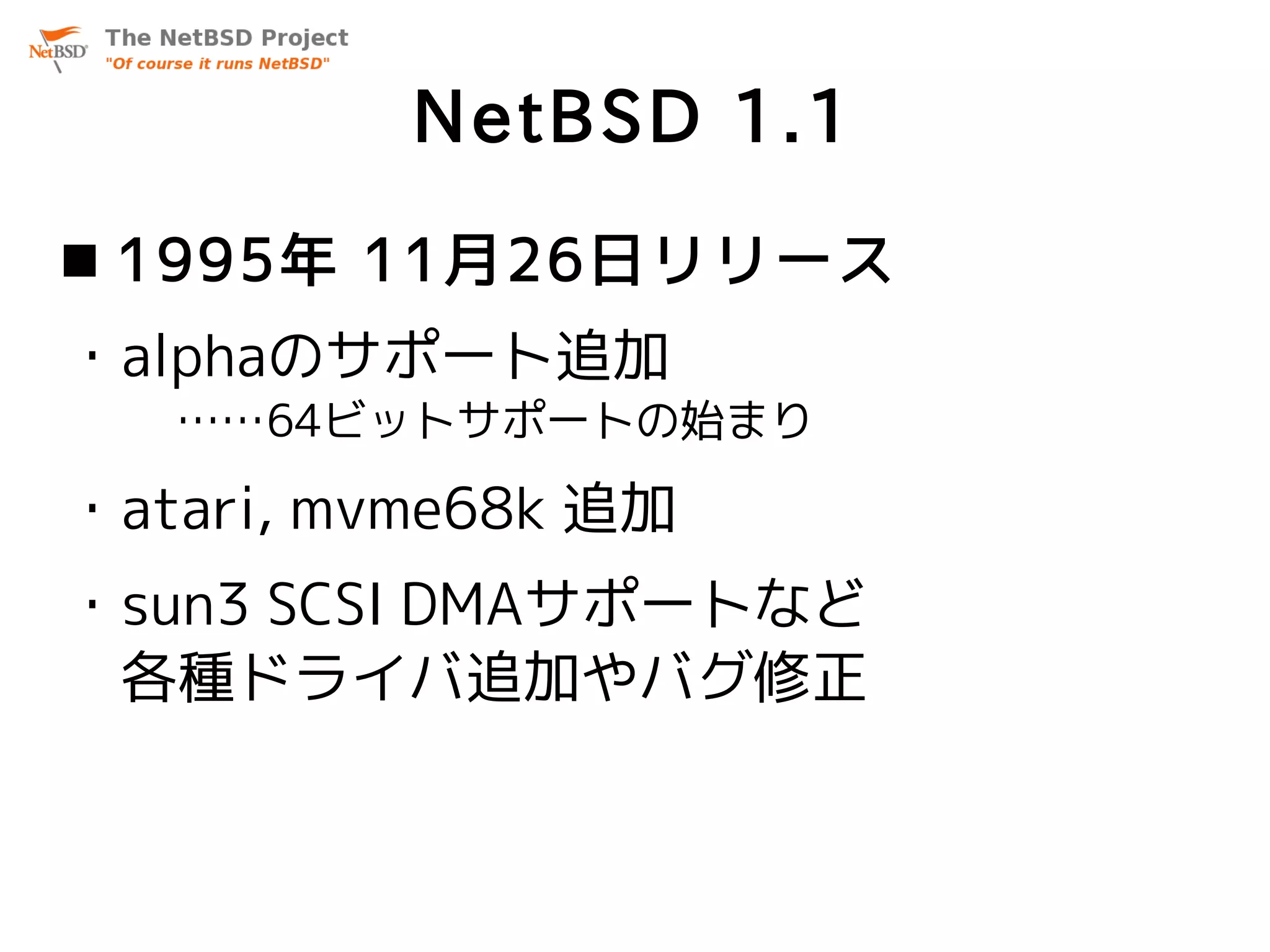 NetBSD 1.1
 1995年 11月26日リリース
・alphaのサポート追加
   ……64ビットサポートの始まり

・atari, mvme68k 追加
・sun3 SCSI DMAサポートなど
 各種ドライバ追加やバグ修正
 