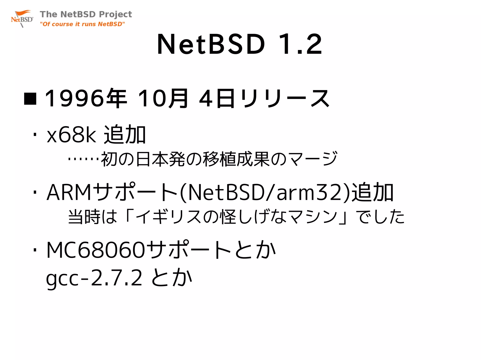 NetBSD 1.2
 1996年 10月 4日リリース
・x68k 追加
  ……初の日本発の移植成果のマージ

・ARMサポート(NetBSD/arm32)追加
  当時は「イギリスの怪しげなマシン」でした

・MC68060サポートとか
 gcc-2.7.2 とか
 