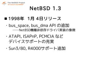 NetBSD 1.3
 1998年 1月 4日リリース
・bus_space, bus_dma API の追加
   ……NetBSD機種非依存ドライバ実装の象徴

・ATAPI, ISAPnP, PCMCIA など
 デバイスサポートの充実...