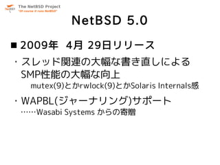 NetBSD 5.0
 2009年 4月 29日リリース
・スレッド関連の大幅な書き直しによる
 SMP性能の大幅な向上
  mutex(9)とかrwlock(9)とかSolaris Internals感

・WAPBL(ジャーナリング)サポ...