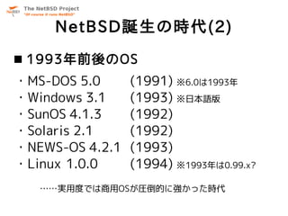 NetBSD誕生の時代(2)
 1993年前後のOS
・MS-DOS 5.0      (1991) ※6.0は1993年
・Windows 3.1     (1993) ※日本語版
・SunOS 4.1.3     (1992)
・Sola...