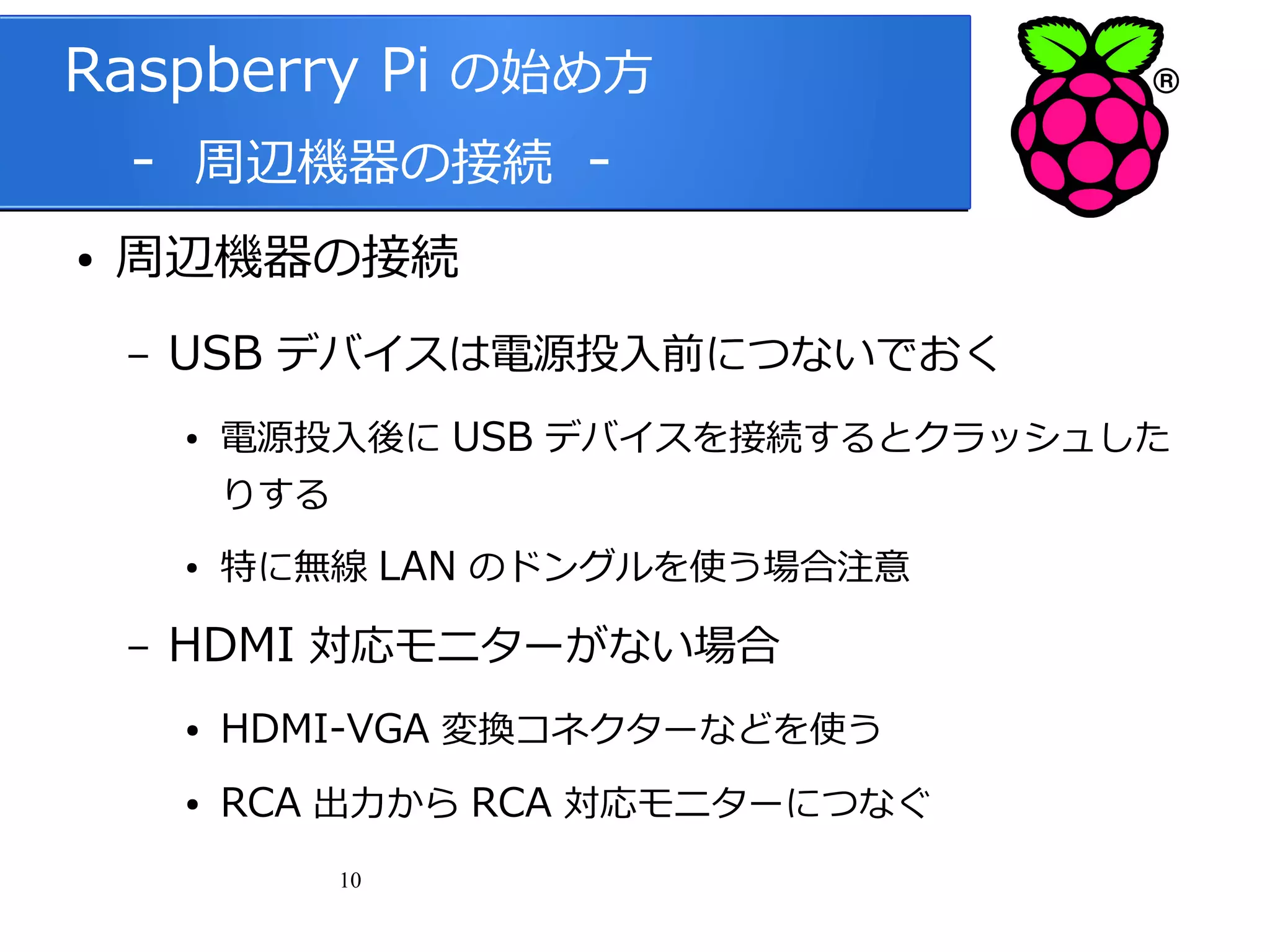 Raspberry Pi の始め方
　 - 周辺機器の接続 ●

周辺機器の接続
–

USB デバイスは電源投入前につないでおく
●

電源投入後に USB デバイスを接続するとクラッシュした
りする

●

–

特に無線 LAN のドングルを使う場合注意

HDMI 対応モニターがない場合
●

HDMI-VGA 変換コネクターなどを使う

●

RCA 出力から RCA 対応モニターにつなぐ
10

 