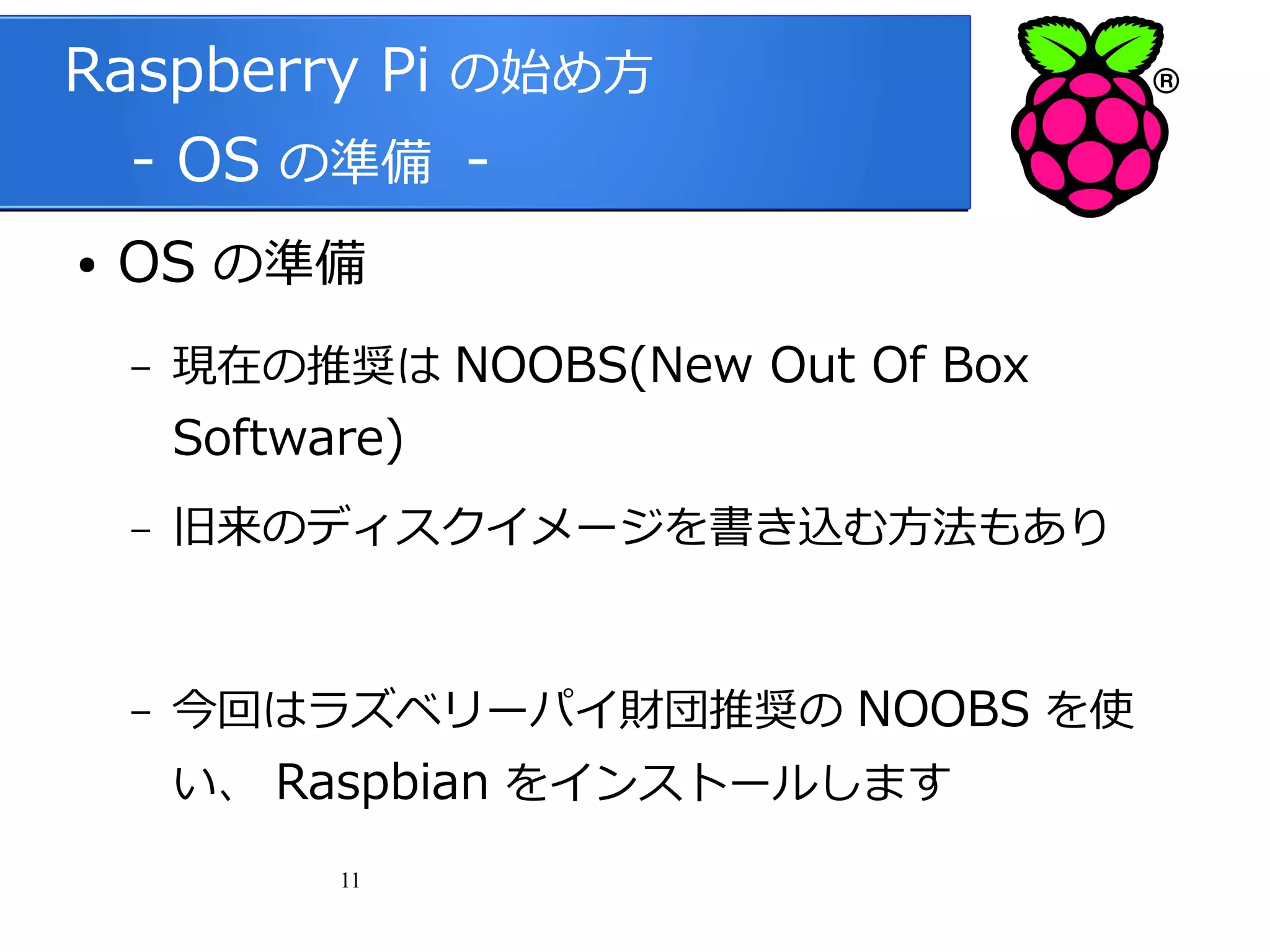 Raspberry Pi の始め方
　 - OS の準備 ●

OS の準備
–

現在の推奨は NOOBS(New Out Of Box

Software)
–

旧来のディスクイメージを書き込む方法もあり

–

今回はラズベリーパイ財団推奨の NOOBS を使
い、 Raspbian をインストールします
11

 