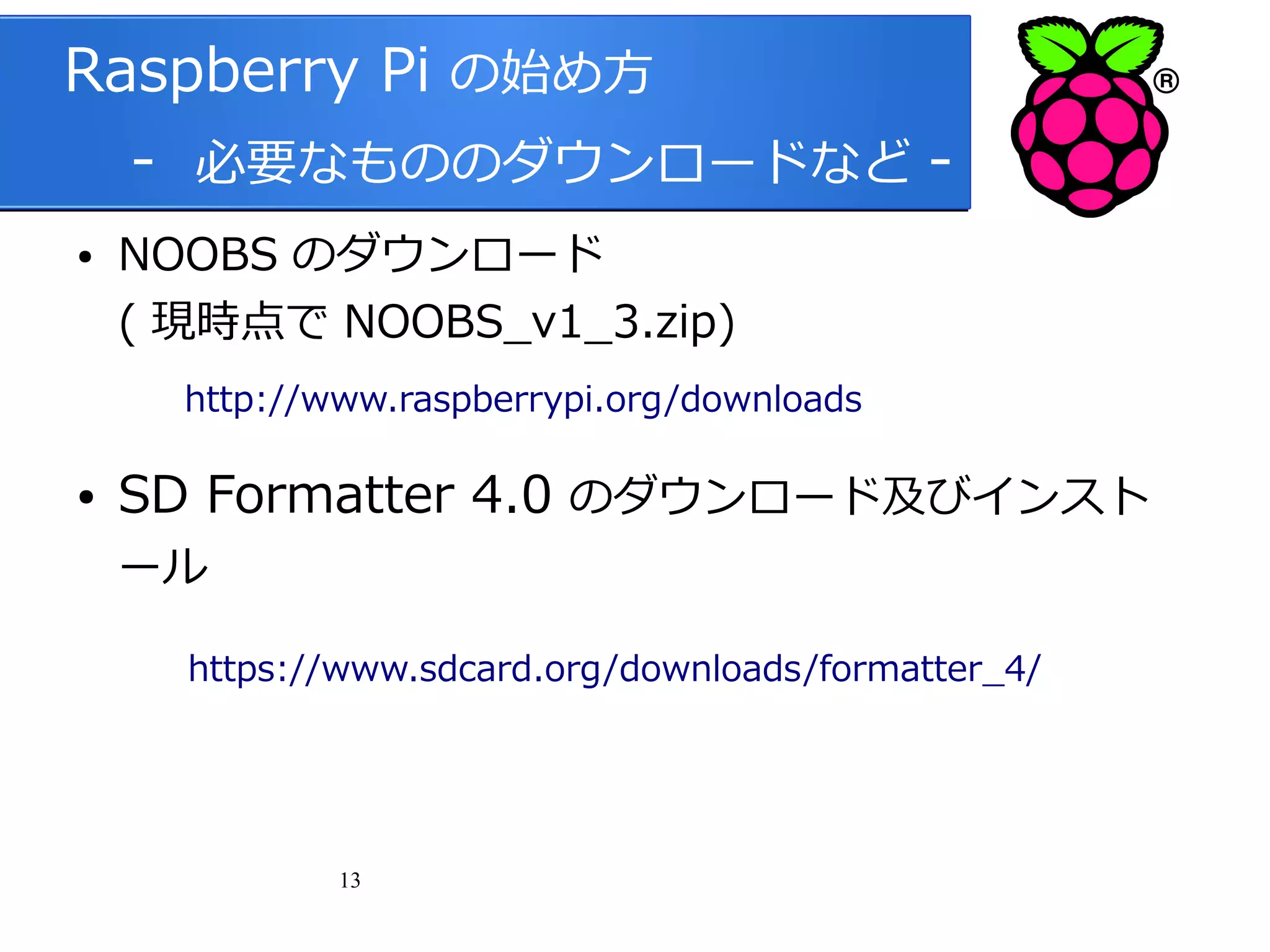 Raspberry Pi の始め方
　 - 必要なもののダウンロードなど ●

NOOBS のダウンロード
( 現時点で NOOBS_v1_3.zip)

　
●

http://www.raspberrypi.org/downloads

SD Formatter 4.0 のダウンロード及びインスト
ール

https://www.sdcard.org/downloads/formatter_4/

13

 