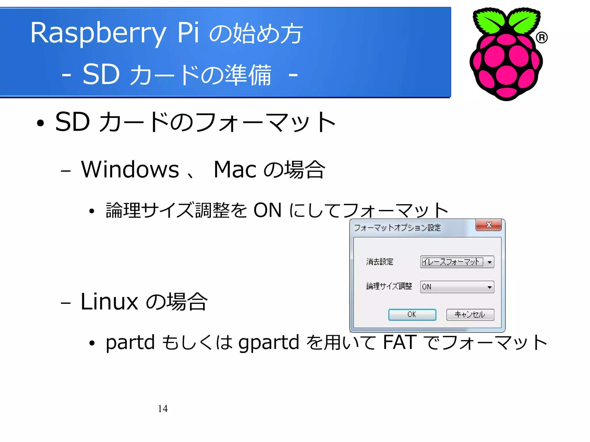 Raspberry Pi の始め方
　 - SD カードの準備 ●

SD カードのフォーマット
–

Windows 、 Mac の場合
●

–

論理サイズ調整を ON にしてフォーマット

Linux の場合
●

partd もしくは gpartd を用いて FAT でフォーマット
14

 