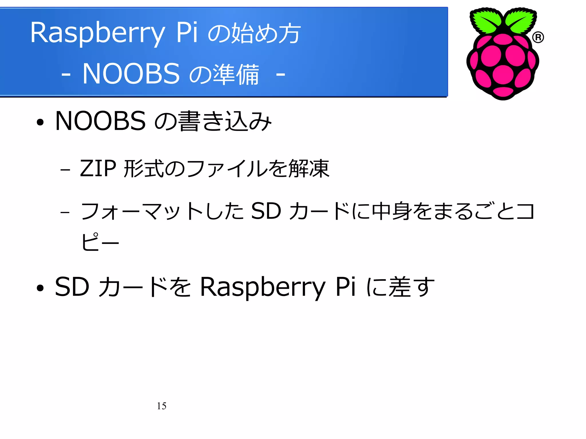 Raspberry Pi の始め方
　 - NOOBS の準備 ●

NOOBS の書き込み
–

ZIP 形式のファイルを解凍

–

フォーマットした SD カードに中身をまるごとコ
ピー

●

SD カードを Raspberry Pi に差す

15

 