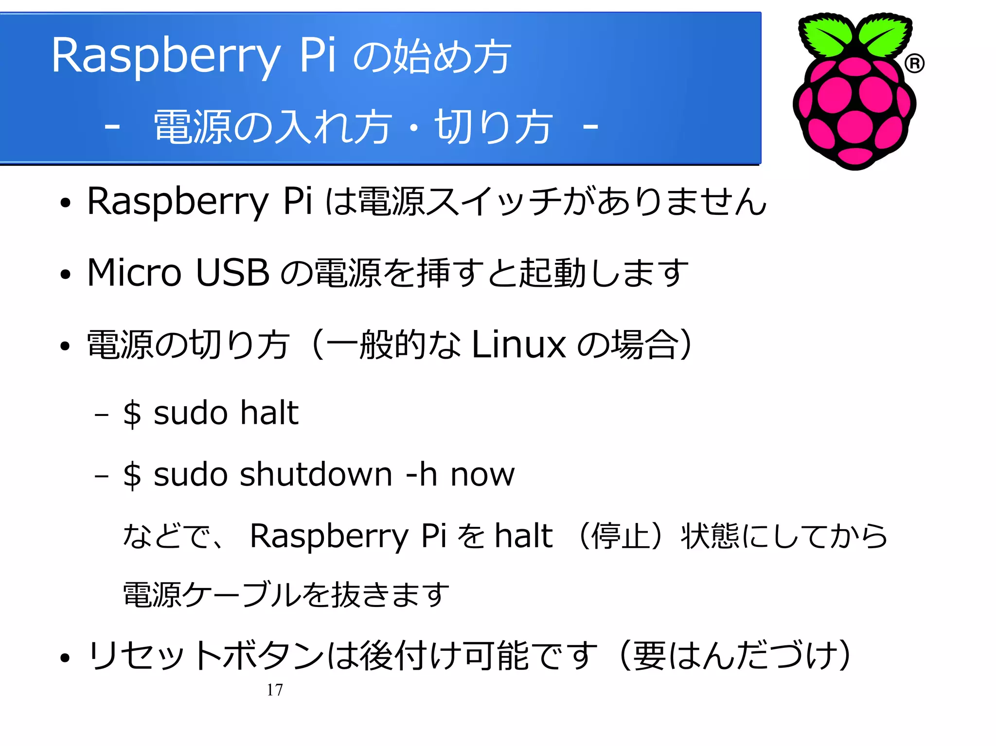 Raspberry Pi の始め方
　 - 電源の入れ方・切り方 ●

Raspberry Pi は電源スイッチがありません

●

Micro USB の電源を挿すと起動します

●

電源の切り方（一般的な Linux の場合）
–

$ sudo halt

–

$ sudo shutdown -h now
などで、 Raspberry Pi を halt （停止）状態にしてから
電源ケーブルを抜きます

●

リセットボタンは後付け可能です（要はんだづけ）
17

 
