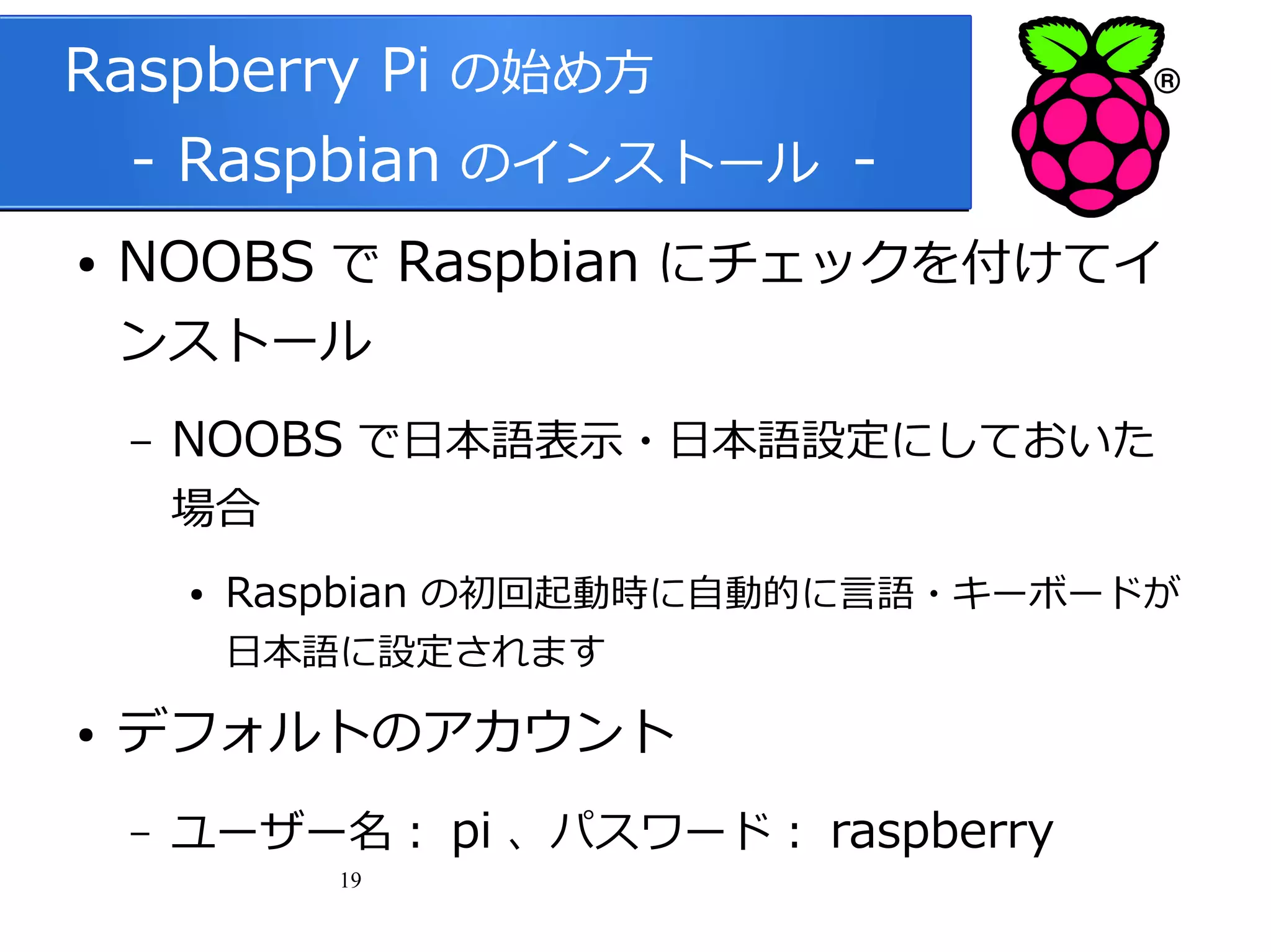 Raspberry Pi の始め方
　 - Raspbian のインストール ●

NOOBS で Raspbian にチェックを付けてイ
ンストール
–

NOOBS で日本語表示・日本語設定にしておいた
場合
●

Raspbian の初回起動時に自動的に言語・キーボードが
日本語に設定されます

●

デフォルトのアカウント
–

ユーザー名： pi 、パスワード： raspberry
19

 