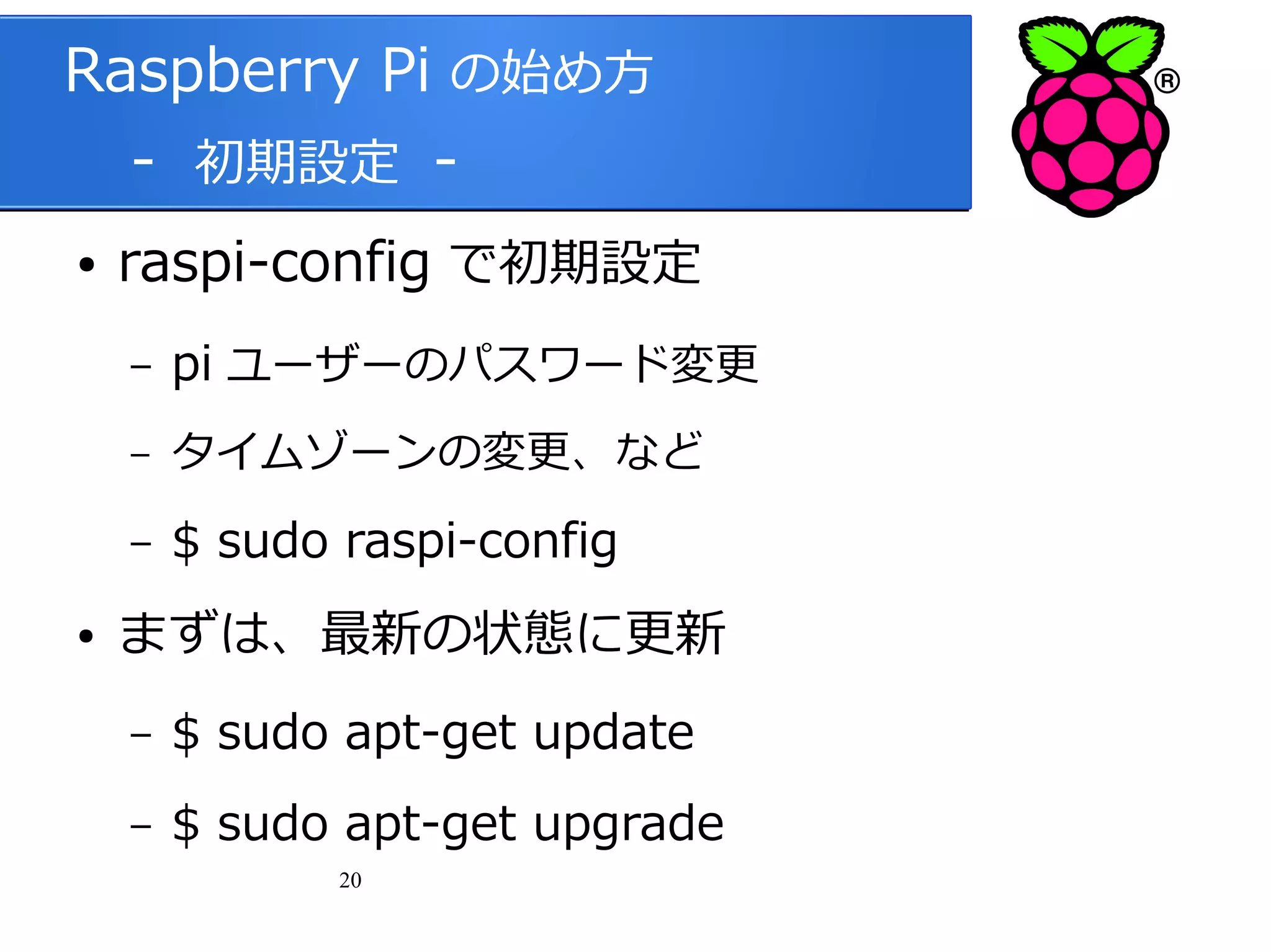 Raspberry Pi の始め方
　 - 初期設定 ●

raspi-config で初期設定
–
–

タイムゾーンの変更、など

–
●

pi ユーザーのパスワード変更
$ sudo raspi-config

まずは、最新の状態に更新
–

$ sudo apt-get update

–

$ sudo apt-get upgrade
20

 