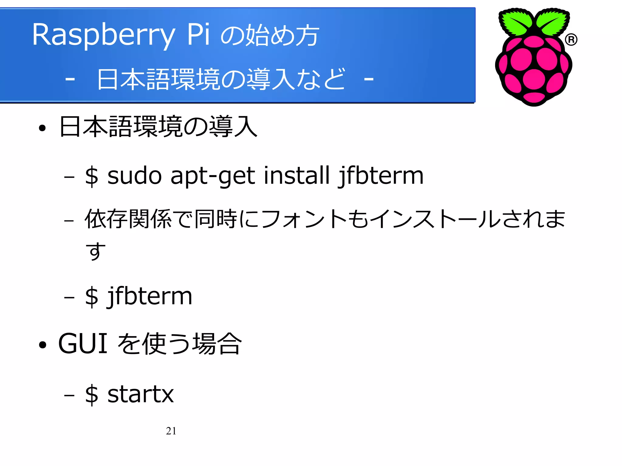 Raspberry Pi の始め方
　 - 日本語環境の導入など ●

日本語環境の導入
–
–

–
●

$ sudo apt-get install jfbterm
依存関係で同時にフォントもインストールされま
す

$ jfbterm

GUI を使う場合
–

$ startx
21

 