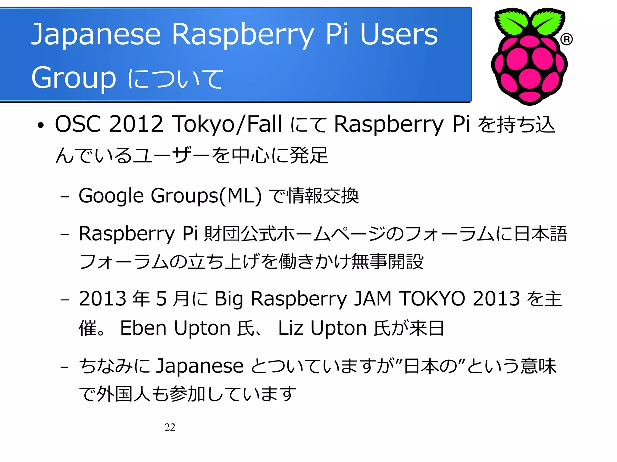 Japanese Raspberry Pi Users
Group について
●

OSC 2012 Tokyo/Fall にて Raspberry Pi を持ち込
んでいるユーザーを中心に発足
–

Google Groups(ML) で情報交換

–

Raspberry Pi 財団公式ホームページのフォーラムに日本語
フォーラムの立ち上げを働きかけ無事開設

–

–

2013 年 5 月に Big Raspberry JAM TOKYO 2013 を主
催。 Eben Upton 氏、 Liz Upton 氏が来日
ちなみに Japanese とついていますが”日本の”という意味
で外国人も参加しています
22

 
