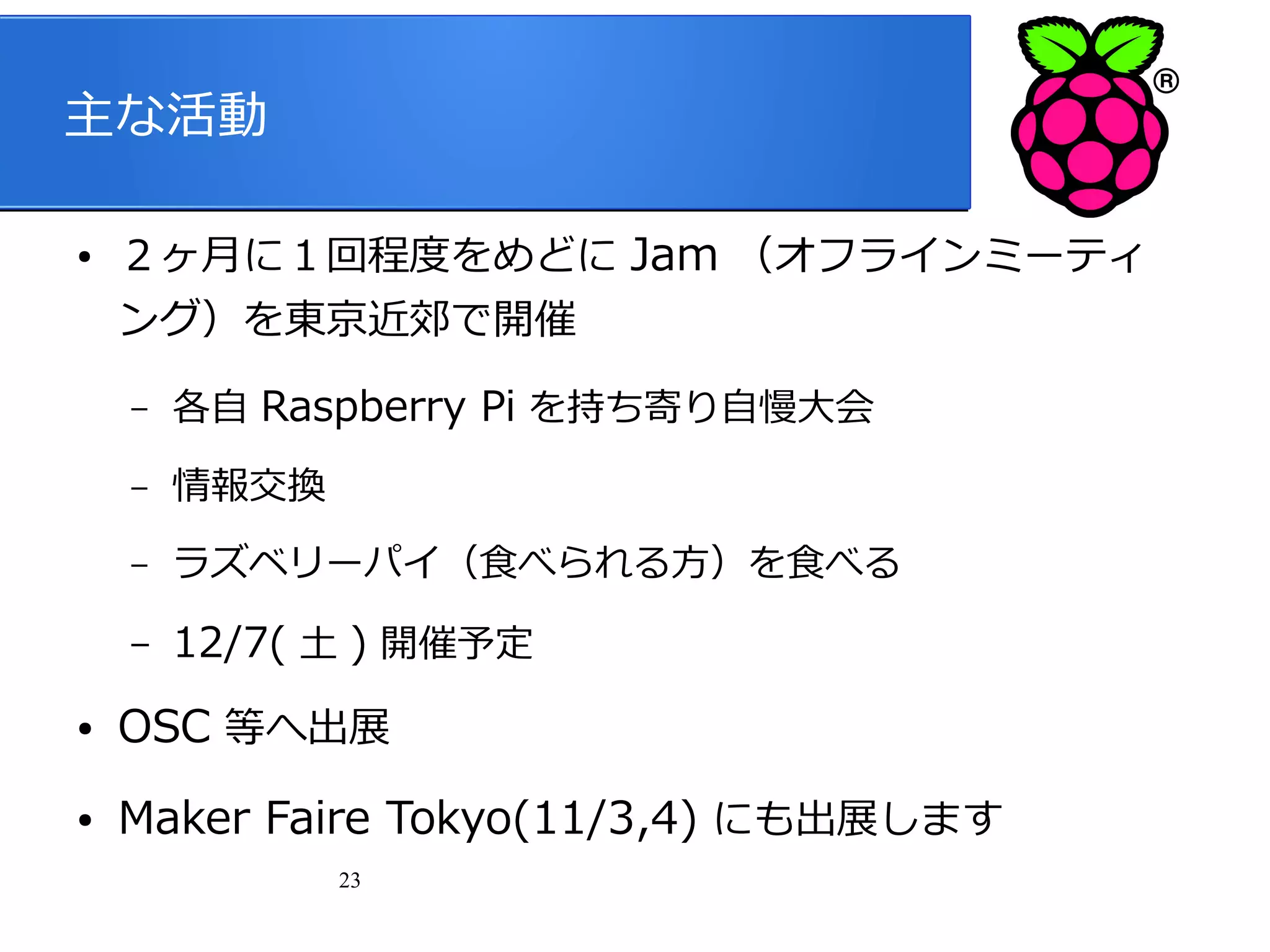 主な活動
●

２ヶ月に１回程度をめどに Jam （オフラインミーティ
ング）を東京近郊で開催
–

各自 Raspberry Pi を持ち寄り自慢大会

–

情報交換

–

ラズベリーパイ（食べられる方）を食べる

–

12/7( 土 ) 開催予定

●

OSC 等へ出展

●

Maker Faire Tokyo(11/3,4) にも出展します
23

 