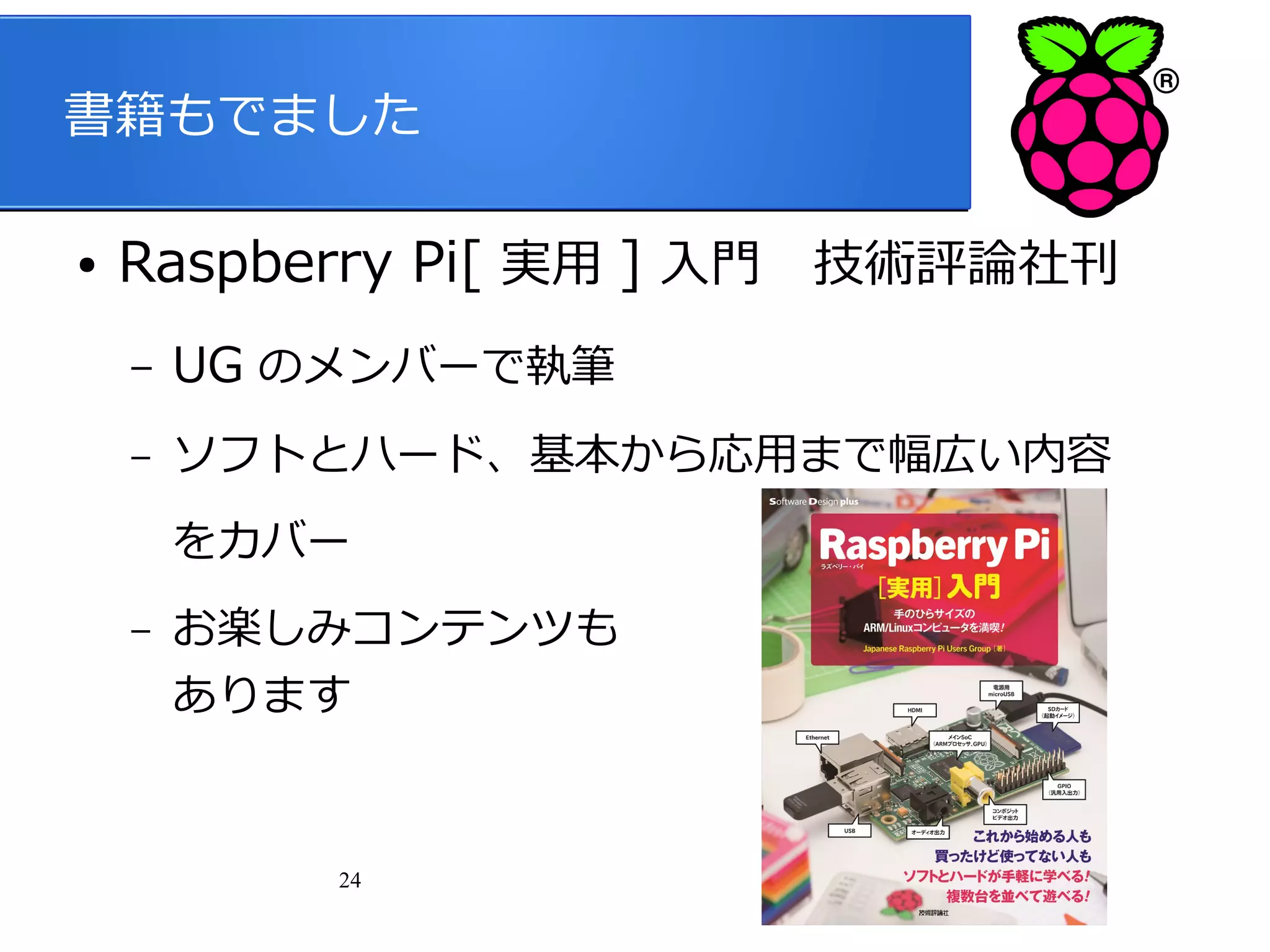 書籍もでました
●

Raspberry Pi[ 実用 ] 入門　技術評論社刊
–

UG のメンバーで執筆

–

ソフトとハード、基本から応用まで幅広い内容
をカバー

–

お楽しみコンテンツも
あります

24

 