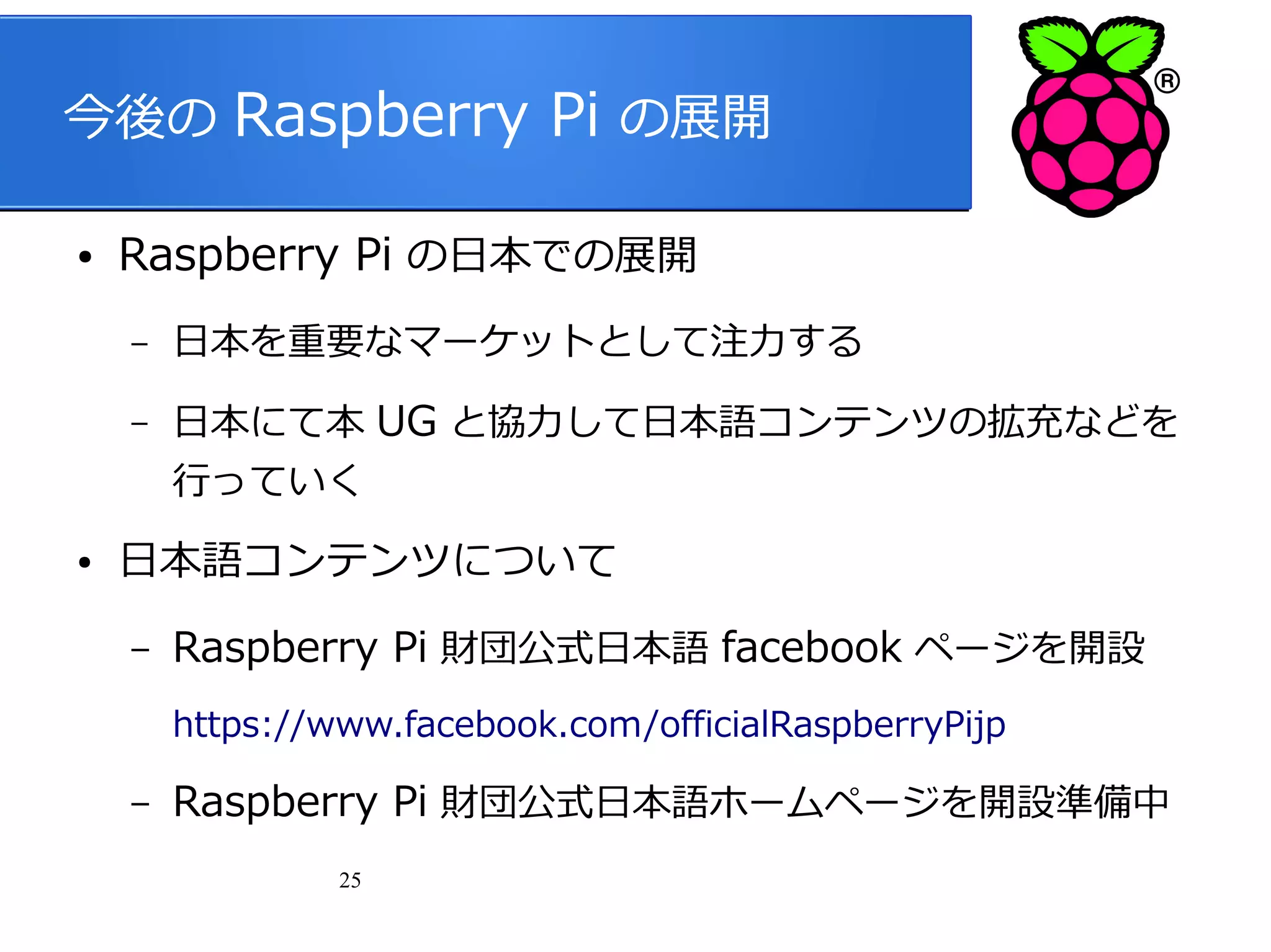 今後の Raspberry Pi の展開
●

Raspberry Pi の日本での展開
–

日本を重要なマーケットとして注力する

–

日本にて本 UG と協力して日本語コンテンツの拡充などを
行っていく

●

日本語コンテンツについて
–

Raspberry Pi 財団公式日本語 facebook ページを開設
https://www.facebook.com/officialRaspberryPijp

–

Raspberry Pi 財団公式日本語ホームページを開設準備中
25

 