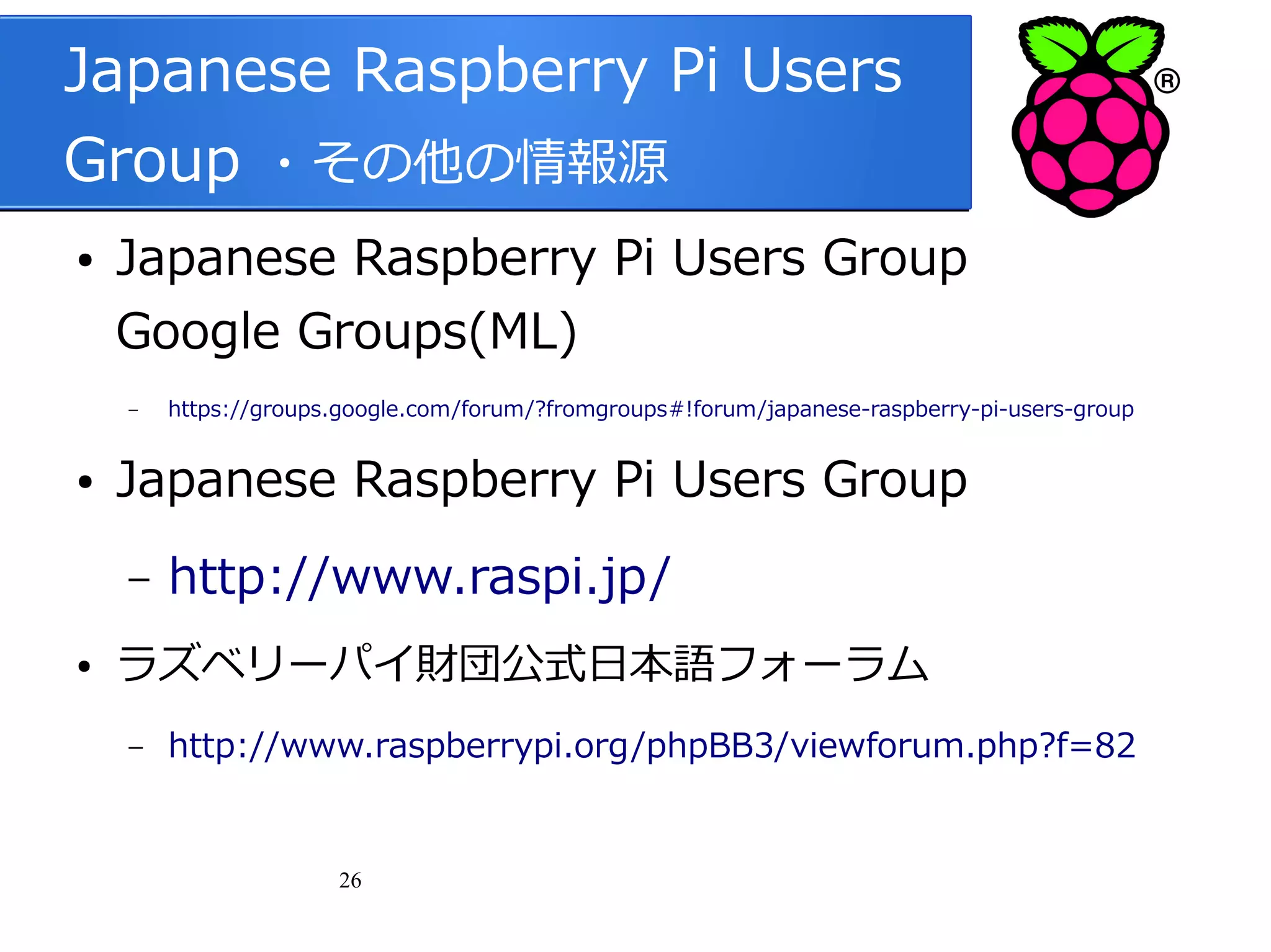 Japanese Raspberry Pi Users
Group ・その他の情報源
●

Japanese Raspberry Pi Users Group
Google Groups(ML)
–

●

Japanese Raspberry Pi Users Group
–

●

https://groups.google.com/forum/?fromgroups#!forum/japanese-raspberry-pi-users-group

http://www.raspi.jp/

ラズベリーパイ財団公式日本語フォーラム
–

http://www.raspberrypi.org/phpBB3/viewforum.php?f=82

26

 