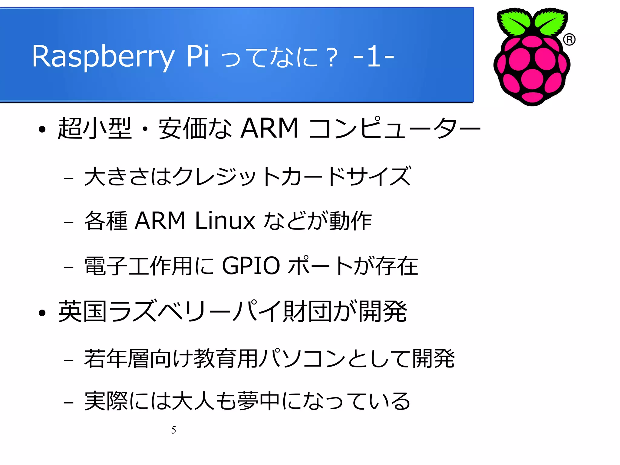 Raspberry Pi ってなに？ -1●

超小型・安価な ARM コンピューター
–
–

各種 ARM Linux などが動作

–
●

大きさはクレジットカードサイズ
電子工作用に GPIO ポートが存在

英国ラズベリーパイ財団が開発
–

若年層向け教育用パソコンとして開発

–

実際には大人も夢中になっている
5

 