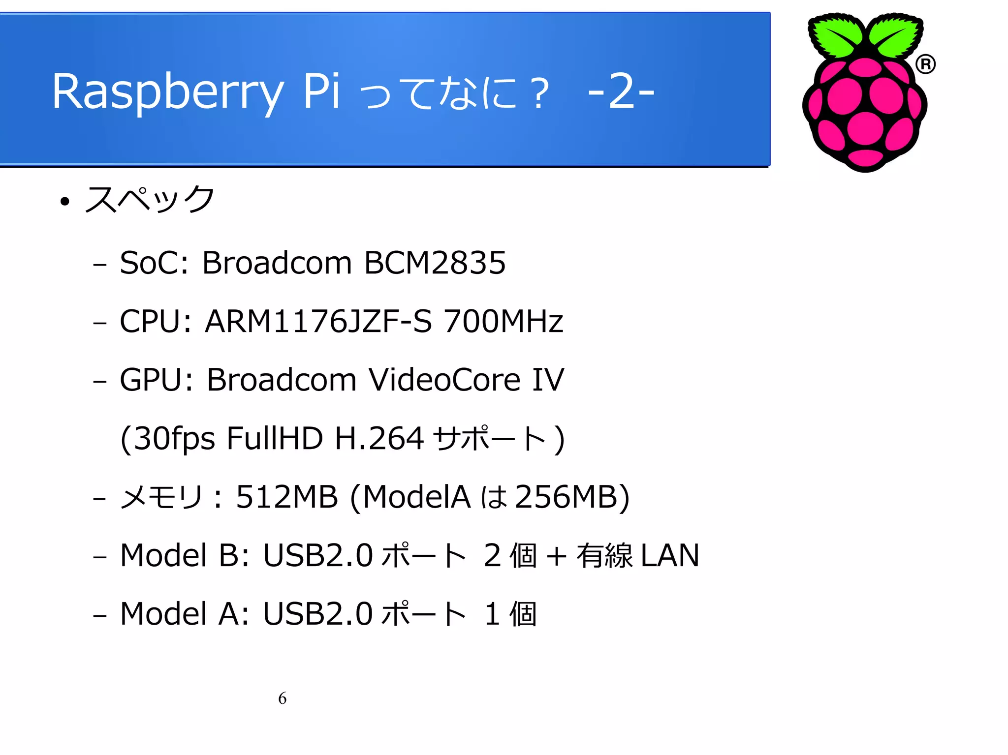 Raspberry Pi ってなに？ -2●

スペック
–

SoC: Broadcom BCM2835

–

CPU: ARM1176JZF-S 700MHz

–

GPU: Broadcom VideoCore IV
(30fps FullHD H.264 サポート )

–

メモリ : 512MB (ModelA は 256MB)

–

Model B: USB2.0 ポート 2 個 + 有線 LAN

–

Model A: USB2.0 ポート 1 個
6

 