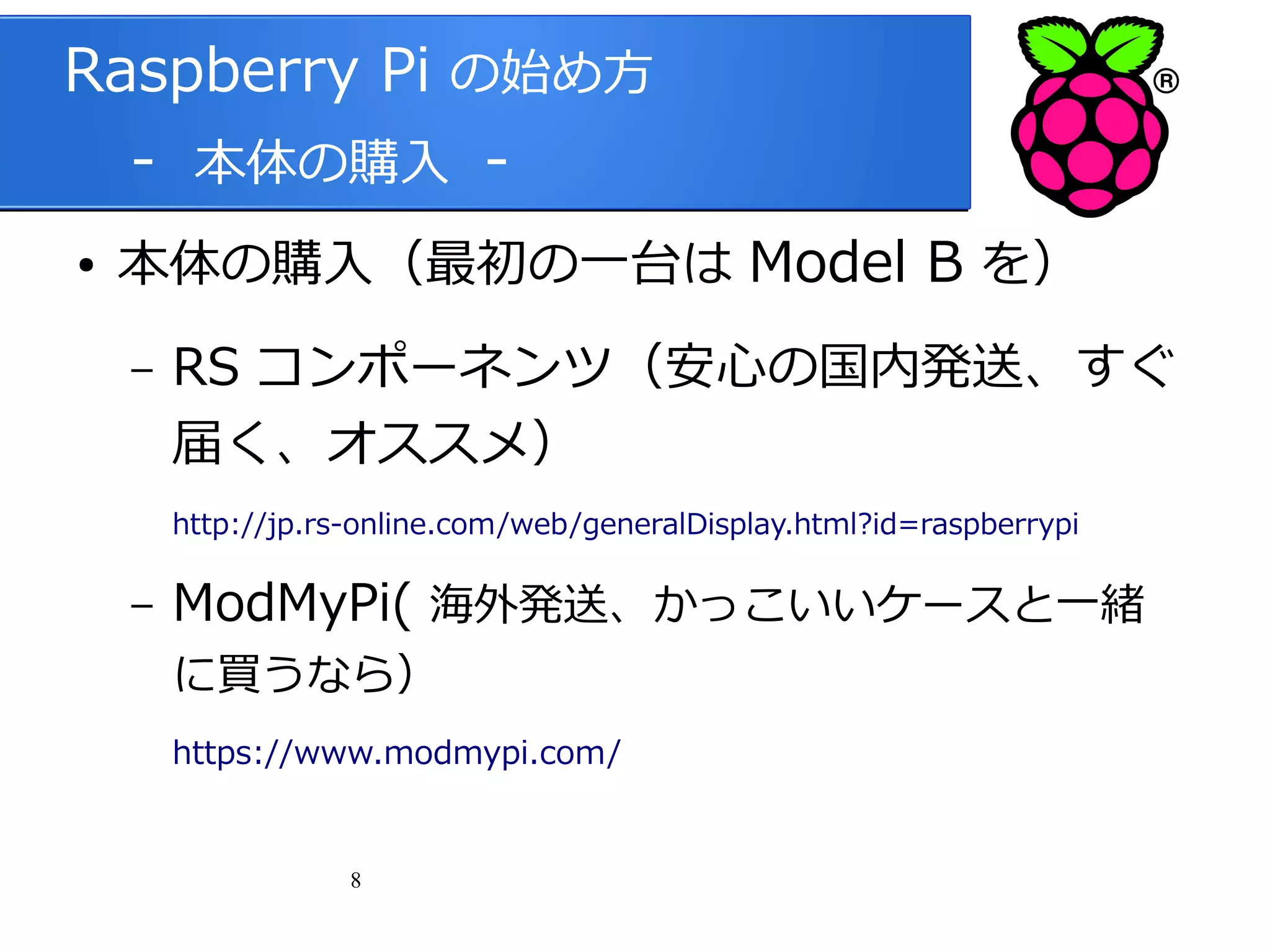 Raspberry Pi の始め方
　 - 本体の購入 ●

本体の購入（最初の一台は Model B を）
–

RS コンポーネンツ（安心の国内発送、すぐ
届く、オススメ）
http://jp.rs-online.com/web/generalDisplay.html?id=raspberrypi

–

ModMyPi( 海外発送、かっこいいケースと一緒
に買うなら）

https://www.modmypi.com/

8

 