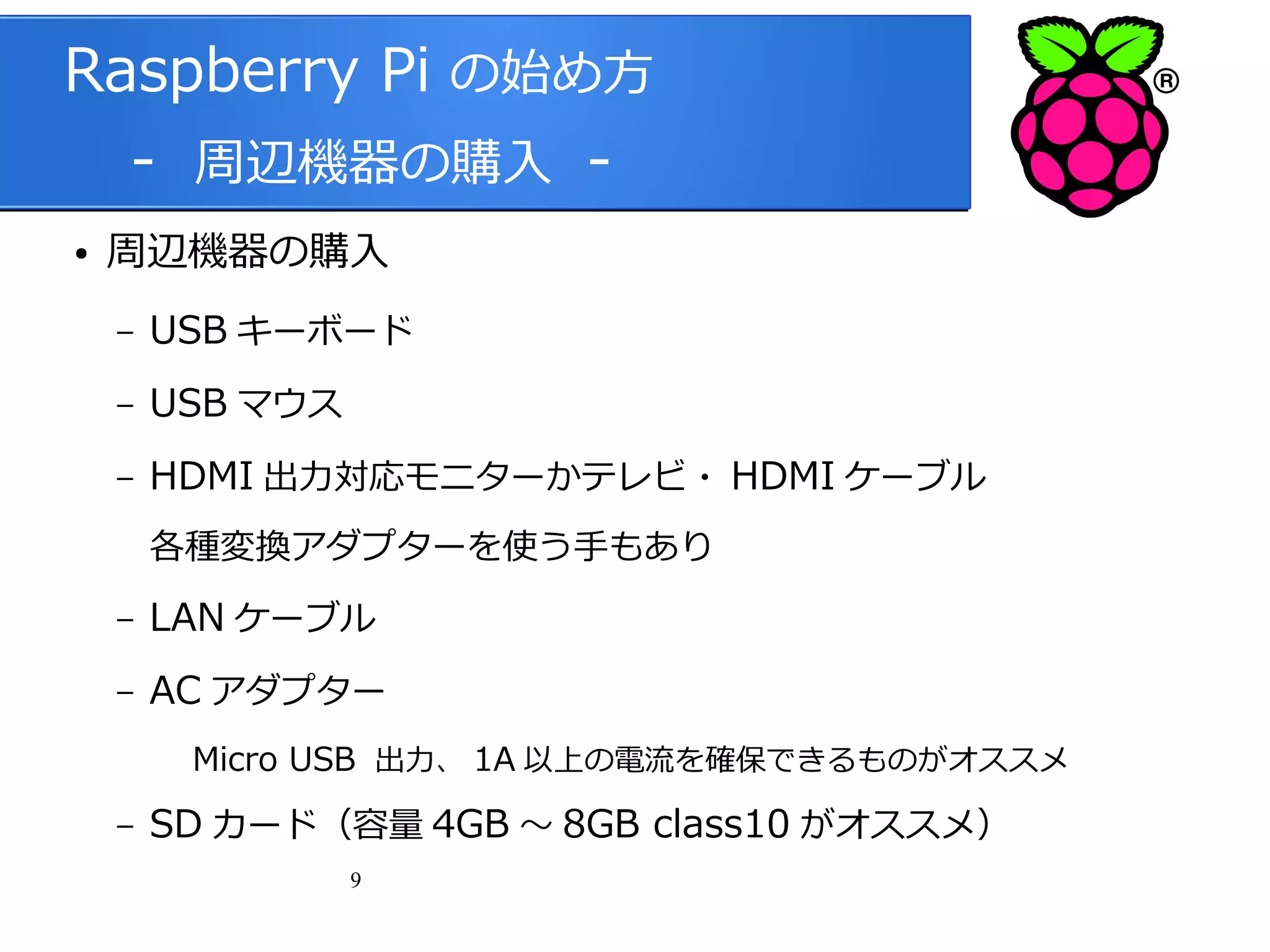 Raspberry Pi の始め方
　 - 周辺機器の購入 ●

周辺機器の購入
–

USB キーボード

–

USB マウス

–

HDMI 出力対応モニターかテレビ・ HDMI ケーブル
各種変換アダプターを使う手もあり

–

LAN ケーブル

–

AC アダプター
Micro USB 出力、 1A 以上の電流を確保できるものがオススメ

–

SD カード（容量 4GB ～ 8GB class10 がオススメ）
9

 