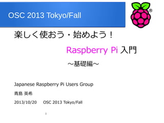 OSC 2013 Tokyo/Fall

楽しく使おう・始めよう！
　　　　　　　　　 Raspberry

～基礎編～
Japanese Raspberry Pi Users Group
青島 英希
2013/10/20

OSC 2013 Tokyo/Fall
1

Pi 入門

 