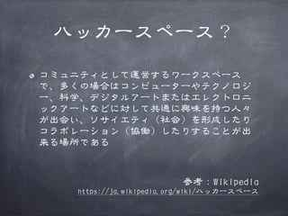 ハッカースペース？
コミュニティとして運営するワークスペース
で、多くの場合はコンピューターやテクノロジ
ー、科学、デジタルアートまたはエレクトロニ
ックアートなどに対して共通に興味を持つ人々
が出会い、ソサイエティ（社会）を形成したり
コラボレーション（協働）したりすることが出
来る場所である

参考：Wikipedia

https://ja.wikipedia.org/wiki/ハッカースペース

 