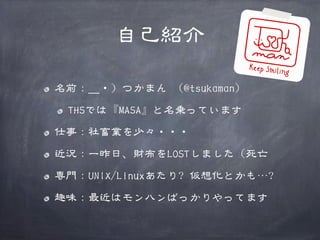 自己紹介
名前：＿・）つかまん （@tsukaman）
THSでは『MASA』と名乗っています
仕事：社畜業を少々・・・
近況：一昨日、財布をLOSTしました（死亡
専門：UNIX/Linuxあたり? 仮想化とかも…?
趣味：最近はモンハンばっかりやってます

 