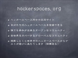 hackerspaces.org
ハッカースペース同士の交流サイト
自分たちのハッカースペースを登録できる
誰でも参加が出来るオープンなコミュニティ
全世界をカバーするグローバルなコミュニティ
掲載しとくと世界中のハッカースペースからゲ
ストが遊びに来たりします（結構ある）

 