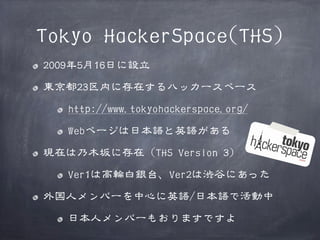 Tokyo HackerSpace(THS)
2009年5月16日に設立
東京都23区内に存在するハッカースペース
http://www.tokyohackerspace.org/
Webページは日本語と英語がある
現在は乃木坂に存在（THS Version 3）
Ver1は高輪白銀台、Ver2は渋谷にあった
外国人メンバーを中心に英語/日本語で活動中
日本人メンバーもおりますですよ

 