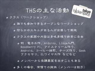 THSの主な活動
クラス（ワークショップ）
誰でも参加できるオープンなワークショップ
何らかのスキルがある人が企画して実施
クラスの範囲や内容は多岐多様で非常に自由
例：電子工作、Arduino、Linux入門、
Raspberry Pi、アイスクリーム作り、
Android、コーヒー焙煎、チーズ作り、Geek
アクセサリ、ELワイヤ工作 などなど
メンバーから受講要望を出すこともある
多くの場合、有償での提供（メンバーは割引）

 