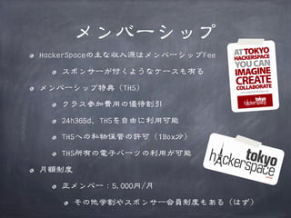 メンバーシップ
HackerSpaceの主な収入源はメンバーシップFee
スポンサーが付くようなケースも有る
メンバーシップ特典（THS）
クラス参加費用の優待割引
24h365d、THSを自由に利用可能
THSへの私物保管の許可（1Box分）
THS所有の電子パーツの利用が可能
月額制度
正メンバー：5,000円/月
その他学割やスポンサー会員制度もある（はず）

 