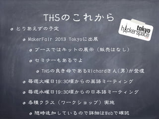 THSのこれから
とりあえずの予定
MakerFair 2013 Tokyoに出展
ブースではキットの展示（販売はなし）
セミナーもあるでよ
THSの良き母であるRichardさん(男)が登壇
毎週火曜日19:30頃からの英語ミーティング
毎週水曜日19:30頃からの日本語ミーティング
各種クラス（ワークショップ）実施
随時追加しているので詳細はWebで確認

 