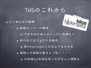 THSのこれから
とりあえずの課題
新規メンバーの獲得
できれば日本人のメンバーを得たい
新たなプロジェクトを発足
第2のSafeCastとなるようなものを
英語と日本語の壁をより低く・・・
日本語Dayを始めましたがもっと頑張る

 